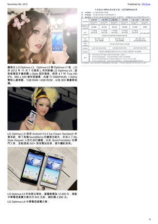 November 8th, 2012                                    Published by: VR-Zone




繼推出 LG Optimus L3、Optimus L5 與 Optimus L7 後，LG
於 2012 年 11 月 7 日發表 L 系列新機 LG Optimus L9；這
款智慧型手機承襲 L-Style 設計風格，採用 4.7 吋 True HD
IPS、960 x 540 解析度螢幕，內建 TI OMAP4430, 1.5GHz
雙核心處理器、1GB RAM / 4GB ROM，以及 800 萬畫素相
機。




LG Optimus L9 採用 Android 4.0.4 Ice Cream Sandwich 作
業系統，除了具備 QuickMemo 好繪寫功能外，亦加入了 My
Style Keypad 人性化自訂鍵盤，以及 QuickTranslator 任譯
門工具，並能透過 SiO+ 長效電池技術，提升續航表現。




LG Optimus L9 共有黑白兩色，建議售價為 12,900 元，搭配
中華電信資費方案月付 943 元起，綁約價 2,990 元。
LG Optimus L9 中華電信資費方案：




                                                                         9
 