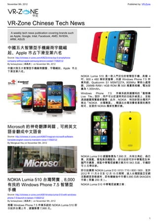 November 9th, 2012                                                                                       Published by: VR-Zone




VR-Zone Chinese Tech News
   A weekly tech news publication covering brands such
  as Apple, Google, Intel, Facebook, AMD, NVIDIA,
  ARM, ASUS


中國五大智慧型手機廠商宇龍崛
起、Apple 市占下滑至第六名
Source: http://chinese.vr-zone.com/40823/china-top-5-smartphone-
company-without-apple-samsung-lenovo-coolad-11082012/
By fantasytrees（跳跳虎） on November 9th, 2012

中國大陸五大智慧型手機廠商翻盤，宇龍崛起、Apple 市占
下滑至第六名。
                                                                         NOKIA Lumia 510 是一款入門定位的智慧型手機，具備 4
                                                                         吋、800 x 480 解析度螢幕，內建 Windows Phone 7.5 作
                                                                         業系統、Qualcomm S1 MSM7227A, 800Mhz 單核心處理
                                                                         器、256MB RAM / 4GB ROM 與 500 萬畫素相機，電池容
                                                                         量為 1,300mAh。
                                                                         Windows   Phone 7.5 作業系統具備獨特的「動態磚
                                                                         Live Tile」設計，用戶可以釘選常用的功能於桌面上，並能
                                                                         透過縮圖預覽最新動態；此外，NOKIA 特別針對台灣用戶
                                                                         推出「NOKIA 台灣專區」，精選出台灣消費者喜愛的應用
                                                                         程式，並提供 NOKIA 獨家免費好康。




Microsoft 的神奇翻譯蒟蒻，可將英文
語音翻成中文語音
Source: http://chinese.vr-zone.com/40807/magical-microsoft-software-
translate-english-voice-to-mandarin-voice-11092012/
By Mengkuei Hsu on November 9th, 2012




                                                                         NOKIA Lumia 510 建議售價為 7,990 元，共有古典紅、森巴
                                                                         黃、民謠藍、雷鬼黑四種配色；即日起即可於中華電信及神
                                                                         腦門市購買，搭配中華電信資費方案月付 943 元起，手機即
                                                                         可 0 元帶回家。
                                                                         即日起購買 NOKIA Lumia 510 / 610 / 710 / 800 / 900，並於
                                                                         2012 年 11 月 8 日至 12 月 15 日期間，進入台灣諾基亞官網
                                                                         活動網頁登錄資料，即有機會抽中市價 5,990 元的 SKAGEN
NOKIA Lumia 510 台灣開賣，8,000                                               手錶（限量 200 支）。

有找的 Windows Phone 7.5 智慧型                                                NOKIA Lumia 510 中華電信資費方案：

手機
Source: http://chinese.vr-zone.com/40814/nokia-lumia-510-with-windows-
phone-7-5-launch-in-taiwan-11082012/
By fantasytrees（跳跳虎） on November 9th, 2012

搭載 Windows Phone 7.5 作業系統的 NOKIA Lumia 510 即
日起於台灣上市，建議售價 7,990 元。


                                                                                                                            1
 