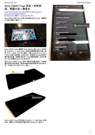 November 9th, 2012                                               Published by: VR-Zone

Sony C6603 Yuga 現身！強悍規
格、華麗外型一應俱全
Source: http://chinese.vr-zone.com/40789/sony-c6603-yuga-with-
qualcomm-s4-pro-appear-11082012/
By fantasytrees（跳跳虎） on November 9th, 2012

Sony Mobile 將於 2013 年推出的新機 C6603 Yuga，實機照
片已經在網路上曝光了！




Sony C6603 Yuga 據傳是 Sony Mobile 將於 2013 年推出
的 Android 4.1.1 Jelly Bean 作業系統旗艦智慧型手機，採
用 5 吋、1080P Full HD 螢幕，內建 Qualcomm S4 Pro,
1.5GHz 四核心處理器、2GB RAM，能透過 microSD 記憶卡
擴充儲存容量；相機採用的是 1,200 萬畫素鏡頭，並非外傳
的 1,300 萬畫素 Exmor RS 感光元件。
由於 Sony C6603 Yuga 採用一體成形的機身設計，內建的
電池並無法拆卸更換，玻璃的機身背蓋材質是這次的全新元
素，不同於 2012 年的「Arc」設計。




Sony C6603 Yuga 採用的是 Android 4.1.1 Jelly Bean 作業
系統，實際上市的時候或許會改採用 Android 4.2 版本？




                                                                                    3
 
