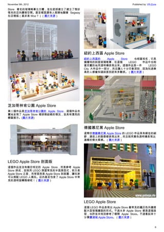 November 9th, 2012                                                 Published by: VR-Zone

Store 著名的玻璃帷幕立方體，並在底部建立了建立了惟妙
惟肖的店內購物空間。甚至裡面還有人假掰地騎著 Segway
在店裡逛（莫非是 Woz？）（圖片來源）




                                           紐約上西區 Apple Store
                                           紐約上西區的     Apple Store    也相當知名，它具
                                           備獨特的斜面玻璃帷幕，在這個         LEGO  作品中也相
                                           當忠實的地用透明磚表現出來。這個作品是一件          LEGO
                                           City 大作品中一部分，而且讓人十分印象深刻，因為玩過樂
                                           高的人都會知道斜面到底有多難拼。（圖片來源）




芝加哥林肯公園 Apple Store
第二個作品是芝加哥林肯公園的 Apple Store，這個作品忠
實地呈現了 Apple Store 裡排隊結帳的情況，並具有漂亮的
櫥窗展示。(圖片來源)


                                           德國慕尼黑 Apple Store
                                           這間仿德國慕尼黑 Apple Store 的 LEGO 作品具有絕佳的細
                                           節，連街上的路燈都表現出來，而且採用黃色透明磚表現出
                                           溫暖的燈光質感。（圖片來源）




LEGO Apple Store 剖面版
這個作品並沒有模仿特定的 Apple Store，而是參考 Apple
Store 拼成，並採用 LEGO 房屋常見的半面房型式，前方是
Apple Store 正面，而背面則是 Apple Store 剖面圖，讓玩家
可以搭配 LEGO 人偶玩。店內甚至包含了 Apple Store 中常
見的透明旋轉階梯呢！（圖片來源）




                                           LEGO Apple Store
                                           這個 LEGO 作品表現出 Apple Store 最常見的鐵灰色外牆搭
                                           配大型玻璃牆面的形式。不過太多 Apple Store 都是這個造
                                           型，也許並未特別參考了哪間 Apple Store。不過看起來十
                                           分像鹽湖城 Apple Store。（圖片來源）


                                                                                      6
 