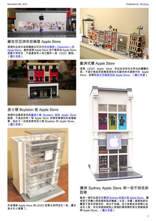 November 9th, 2012                                                       Published by: VR-Zone




維吉尼亞洲克拉倫登 Apple Store
這個作品是仿造美國維吉尼亞州克拉倫登（Clarendon）的
Apple Store。雖然這間 Apple Store 並不像其他 Apple Store
這麼大和有名，不過還是有人為它製作一座 LEGO 模型。
（圖片來源）

                                                 歐洲式樣 Apple Store
                                                 這間 LEGO Apple Store 作品並沒有完全符合的實體店
                                                 面，不過它看起來就像是那些位在歐洲老式建築中的 Apple
                                                 Store，就像西班牙瓦倫西亞的 Apple Store。（圖片來源）




波士頓 Boylston 街 Apple Store
這個作品像是受到美國波士頓 Boylston 街的 Apple Store
啟發，不過由於有一堆 Apple Store 前都有著類似的玻璃帷
幕，因此不一定就是參考波士頓 Boylston 的 Apple Store。
（圖片來源）




                                                 澳洲 Sydney Apple Store 和一些不知名的
                                                 訪客
                                                 最後一個作品是位在澳洲 Sydney 的超大型 Apple Store。讀
                                                 者就不用費心問那個奇怪的蝙蝠／女孩／老鷹／綠燈俠綜合
                                                 體是不是本來就有的，我也不知道。至少她看起來很開心地
作者還將 Apple Store 和 LEGO 街景兄弟們放在一起，實在
                                                 坐在上面，而且希望她能阻止那個紅黃相間的怪生物摧毀這
是太令人羨慕了。
                                                 間 Apple Store。（圖片來源）

                                                                                            7
 