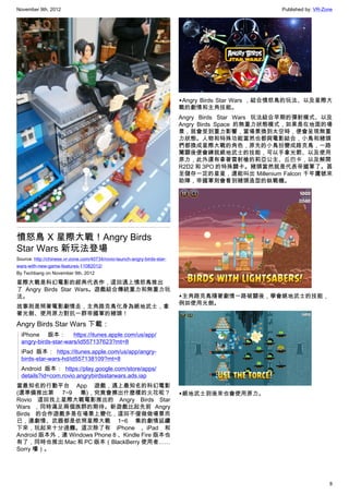 November 9th, 2012                                                                                 Published by: VR-Zone




                                                                          ▲Angry Birds Star Wars ，結合憤怒鳥的玩法、以及星際大
                                                                          戰的劇情和主角技能。
                                                                          Angry Birds Star Wars 玩法結合早期的彈射模式、以及
                                                                          Angry Birds Space 的無重力狀態模式，如果是在地面的場
                                                                          景，就會受到重力影響，當場景換到太空時，便會呈現無重
                                                                          力狀態。人物和特殊功能當然也都與電影結合，小鳥和豬頭
                                                                          們都換成星際大戰的角色，原先的小鳥扮變成路克鳥，一路
                                                                          闖關後便會練就絕地武士的技能，可以手拿光箭、以及使用
                                                                          原力，此外還有拿著雷射槍的莉亞公主、丘巴卡，以及解開
                                                                          R2D2 和 3PO 的特殊關卡。豬頭當然就是代表帝國軍了。甚
                                                                          至儲存一定的星星，還能叫出 Millenium Falcon 千年鷹號來
                                                                          助陣，帝國軍則會看到豬頭造型的鈦戰機。




憤怒鳥 X 星際大戰！Angry Birds
Star Wars 新玩法登場
Source: http://chinese.vr-zone.com/40734/rovio-launch-angry-birds-star-
wars-with-new-game-features-11082012/
By Techbang on November 9th, 2012

星際大戰是科幻電影的經典代表作，這回遇上憤怒鳥推出
了  Angry Birds Star Wars。遊戲結合傳統重力和無重力玩
法。                                                                        ▲主角路克鳥隨著劇情一路破關後，學會絕地武士的技能，
                                                                          例如使用光劍。
故事則是照著電影劇情走，主角路克鳥化身為絕地武士，拿
著光劍、使用原力對抗一群帝國軍的豬頭！
Angry Birds Star Wars 下載：
  iPhone 版本： https://itunes.apple.com/us/app/
  angry-birds-star-wars/id557137623?mt=8
  iPad 版本： https://itunes.apple.com/us/app/angry-
  birds-star-wars-hd/id557138109?mt=8
  Android 版本： https://play.google.com/store/apps/
  details?id=com.rovio.angrybirdsstarwars.ads.iap
當最知名的行動平台 App 遊戲，遇上最知名的科幻電影
(還準備推出第 7~9 集)，究竟會擦出什麼樣的火花呢？                                              ▲絕地武士到後來也會使用原力。
Rovio 這回找上星際大戰電影推出的 Angry Birds Star
Wars ，同時滿足兩個族群的期待。新遊戲比起先前 Angry
Birds 的合作遊戲多是在場景上變化，這回不僅做做場景而
已，連劇情、武器都是依照星際大戰 1~6 集的劇情延續
下來，玩起來十分過癮。這次除了有 iPhone 、iPad 和
Android 版本外，連 Windows Phone 8 、Kindle Fire 版本也
有了，同時也推出 Mac 和 PC 版本（BlackBerry 使用者……
Sorry 嘍）。




                                                                                                                      8
 