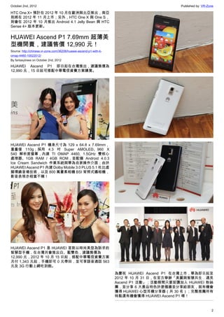 October 2nd, 2012                                                                          Published by: VR-Zone

HTC One X+ 預計在 2012 年 10 月在歐洲與北亞推出，南亞
則將在 2012 年 11 月上市；另外，HTC One X 與 One S，
則會在 2012 年 10 月推出 Android 4.1 Jelly Bean 與 HTC
Sense 4+ 版本更新。


HUAWEI Ascend P1 7.69mm 超薄美
型機開賣，建議售價 12,990 元！
Source: http://chinese.vr-zone.com/36208/huawei-ascend-p1-with-ti-
omap-4460-10022012/
By fantasytrees on October 2nd, 2012

HUAWEI Ascend P1 即日起在台灣推出，建議售價為
12,990 元，15 日起可搭配中華電信資費方案購買。




HUAWEI Ascend P1 機身尺寸為 129 x 64.8 x 7.69mm，
重量僅 110g；採用 4.3 吋 Super AMOLED、960 X
540 解析度螢幕，內建 TI OMAP 4460, 1.5GHz 雙核心
處理器、1GB RAM / 4GB ROM，並配備 Android 4.0.3
Ice Cream Sandwich 作業系統與華為自家操作介面；由於
HUAWEI Ascend P1 內建 Dolby Mobile 3.0 PLUS 5.1 杜比虛
擬環繞音場技術，以及 800 萬畫素相機 BSI 背照式攝相機，
影音表現亦相當不賴！




HUAWEI Ascend P1 是 HUAWEI 首款以時尚美型為訴求的
智慧型手機，在台灣共會推出白、藍雙色，建議售價為
12,990 元，2012 年 10 月 15 日起，搭配中華電信資費方案
月付 1,343 元起，手機即可 0 元帶回，並可享語音通話 563
元及 3G 行動上網吃到飽。
                                                                     為慶祝 HUAWEI Ascend P1 在台灣上市，華為即日起至
                                                                     2012 年 10 月 31 日，在官方舉辦「美麗與智慧共生．遇見
                                                                     Ascend P1 活動」；活動期間只要按讚加入 HUAWEI 粉絲
                                                                     團，並分享 6 大產品特色於塗鴉牆並分享給朋友，就有機會
                                                                     獲得 HUAWEI 心型耳機分享器（共 30 名）；完整推薦所有
                                                                     特點還有機會獲得 HUAWEI Ascend P1 唷！


                                                                                                              2
 