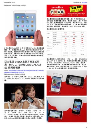 October 2nd, 2012                                                                                Published by: VR-Zone

By Mengkuei Hsu on October 2nd, 2012




                                                                         亞太電信新推出的數據促銷月租費，第一年月付 350 元起，
                                                                         可享 2GB 免費傳輸量（學生 / 軍公教 3GB）；第一年月付
                                                                         550 元起，免費傳輸量為 4GB（學生 / 軍公教 5GB）、月付
                                                                         750 元起，則能享受無限上網的樂趣。以上資費方案均享語
                                                                         音月租費、網內語音、網內簡訊、Wi-Fi 及 A+Show 免費。
                                                                         亞太電信 EVDO 資費方案：




2 日也傳出 Apple 將於 10 月 10 日寄出 iPad Mini 發表會的邀
請函，再一次確認了先前 Apple 將於 10 月發表 7.85 吋 iPad
Mini 的消息。根據 FORTUNE 的報導, 如果 Apple 遵循之前
的發布流程，那麼 iPad Mini 發表會將於 10 月 17 日舉行，
並在 11 月 2 日發售，這讓 iPad Mini 在美國年底購物季前，
有足夠的時間宣傳。
                                                                         亞太電信表示，時下正夯的 HTC J 與 SAMSUNG
                                                                         GALAXY S III CDMA 版，將會於近日開放預購，其他包
亞太電信 EVDO 上網方案正式啓                                                        括 HTC、SAMSUNG、Motorola、Sharp、ZTE…等品牌，
用，HTC J、SAMSUNG GALAXY                                                   亦有提供智慧型手機，或是雙模雙待的智慧型手機，滿足消
                                                                         費者的需求。另外，亞太電信也有 A+ World Pro 1、Pro
S3 將開放預購                                                                 2、A1、A2 及 A3 等智慧新選，讓消費者選購。
Source: http://chinese.vr-zone.com/36150/aptg-evdo-plan-htc-j-samsung-
galaxy-s3-cdma-preorder-10022012/
By fantasytrees on October 2nd, 2012

亞太電信 2 日宣布，行動上網 EVDO 正式營運，HTC
J、SAMSUNG GALAXY S3 CDMA 版將會在近日開放預
購。




亞太電信行動上網       EVDO  系統於    2012  年 9
月    6   日通過  NCC   認證，2012   年  10 月
2   日宣布正式營運；推出全面不收語音月租費的「五零方
案」，消費者可享語音月租費、網內語音、網內簡訊、Wi-
Fi 及 A+Show（贈送個人專屬中文網址）通通 0 元優惠。




                                                                                                                    4
 