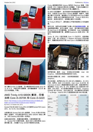 October 2nd, 2012                                                                                  Published by: VR-Zone

                                                                       Trinity 處理器採用與 Vishera 相同的 Piledriver 架構，可惜
                                                                       的是其 CPU 效能並未帶來多大的驚喜，不過在內建顯示方
                                                                       面似乎會讓低階顯示卡無法在市場上繼續生存。
                                                                       在 AMD 目前規劃中，追求效能的玩家將會選擇不鎖頻的 FX
                                                                       系列，也就是 Socket AM3+ Vishera 處理器；搭配中、高階
                                                                       獨立顯示卡的玩家，會選擇以 FX 系列或是 Intel Core i5 處理
                                                                       器為主，那麼 AMD 相當清楚告知大家，Trinity A 系列 APU
                                                                       鎖定的，就是在使用中、低階獨立顯示卡的族群。
                                                                       在 Trinity A 系列之下，還有鎖定入門使用族群的 E 系列處理
                                                                       器。
                                                                       稍早之前，我們也率先報導了台灣 A 系列處理器的售價。透
                                                                       過處理器的價格，更可以確信，AMD 這次鎖定的對手絕對
                                                                       是 Intel Core i3 系列處理器。但可惜的是，Intel 已經將戰場
                                                                       拉到行動通訊裝置市場，選擇與 Qualcomm 或是 ARM 一較
                                                                       高下。
                                                                       Trinity 在 CPU 方面可能與 Core i3 打成平手，或是稍微
                                                                       落後。只是，這一切若加上了 Radeon HD7000G 系列內建
                                                                       顯示，整體效能表現似乎與 Intel Core i3 的距離拉的更為接
                                                                       近。




                                                                       我們都知道，雖然 Intel 目前強力的在發展              Intel   HD
                                                                       Graphics，但是其表現還是略遜色於 AMD。
                                                                       特別是在遊戲方面，AMD        的表現遠遠超過          Intel   HD
                                                                       Graphics。
                                                                       這次的測試，我們將分為 CPU 與 GPU 兩個部分。在 CPU
                                                                       方面，我們以 AMD A10-5800K、Intel Core i5-3570K 和
                                                                       Intel Core i3-3220 三顆處理器相互進行比較，就能清楚明白
為了慶祝 EVDO 正式營運，亞太電信宣布即日起至 2012 年                                       最高階的 Trinity APU 在 CPU 表現與 Intel 到底有多大的
12 月 9 日，申辦五零大賞專案，就有機會獲得「五月天 諾                                         差異；GPU 部分，今日登場的將會是 HD7660G、Graphics
亞方舟演唱會」門票。                                                             HD4000 與 HD2500，但在比較之前，各位應該明白即使到
                                                                       了 Ivy Bridge，Intel 在 GPU 方面還是無法與 AMD 相比擬。
AMD Trinity A10-5800K 實測，同場
加映 Core i5-3570K 和 Core i3-3220
Source: http://chinese.vr-zone.com/36133/amd-trinity-a10-5800k-with-
f2a85-v-pro-and-i5-3570k-i3-3220-pk-review-10022012/
By Chris.L on October 2nd, 2012

Socket FM2 的 AMD Trinity APU 正式接替 Socket FM1 Llano
APU，在 10 月 2 日正式解禁。

全新腳位的 Socket FM2 APU 處理器，Trinity 在這半年來的
聲音一直都在，但可惜的是率先在 AMD Ultrathin 產品上釋
出，而在 Desktop 部分則是一延再延。
延遲出貨的原因，其實相當的簡單。主要是整個市場
上，Socket FM1 的庫存過高，造成 AMD 必須先降低 Llano
庫存壓力後，方能讓 Trinity 正式在市場與各位見面。



                                                                                                                      5
 