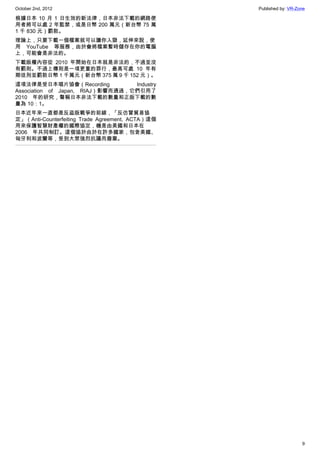 October 2nd, 2012                                 Published by: VR-Zone

根據日本 10 月 1 日生效的新法律，日本非法下載的網路使
用者將可以處 2 年監禁，或是日幣 200 萬元（新台幣 75 萬
1 千 830 元）罰款。
理論上，只要下載一個檔案就可以讓你入獄，延伸來說，使
用 YouTube 等服務，由於會將檔案暫時儲存在你的電腦
上，可能會是非法的。
下載版權內容從 2010 年開始在日本就是非法的，不過並沒
有罰則。不過上傳則是一項更重的罪行，最高可處 10 年有
期徒刑並罰款日幣 1 千萬元（新台幣 375 萬 9 千 152 元）。
這項法律是受日本唱片協會（Recording            Industry
Association of Japan, RIAJ）影響而通過，它們引用了
2010 年的研究，聲稱日本非法下載的數量和正版下載的數
量為 10：1。
日本近年來一直都是反盜版戰爭的前線，「反仿冒貿易協
定」（Anti-Counterfeiting Trade Agreement, ACTA）這個
用來保護智慧財產權的國際協定，機是由美國和日本在
2006 年共同制訂。這個協於由於在許多國家，包含美國、
匈牙利和波蘭等，受到大眾強烈抗議而廢棄。




                                                                     9
 