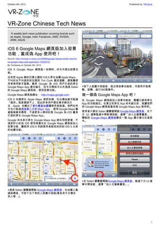 October 4th, 2012                                                                                     Published by: VR-Zone




VR-Zone Chinese Tech News
   A weekly tech news publication covering brands such
  as Apple, Google, Intel, Facebook, AMD, NVIDIA,
  ARM, ASUS


iOS 6 Google Maps 網頁版加入街景
功能，當成偽 App 使用吧！
Source: http://chinese.vr-zone.com/36596/google-release-street-view-for-
ios-google-maps-web-application-10042012/
By Techbang on October 4th, 2012

iOS 6 Google Maps 網頁版一如預料，於今天推出街景功
能。
近來把 Apple 搞的灰頭土臉的 iOS 6 原生地圖 Apple Maps，
不叫好也不叫座的狀況搞到 Tim Cook 親自道歉，還推薦使
用者使用對手服務。雖然 Google 為 iOS 用戶打造的原生
Google Maps App 還未誕生，但今天開始可以先透過 Safari                                     ▲按下人型圖示按鈕後，就出現街景功能啦，可使用手指滑
的 Google Maps 網頁版，使用街景功能。                                                  動、旋轉、進行360度操作。
Google Maps 網頁版網址： http://maps.google.com                                  做一個偽 Google Maps App 吧！
iOS 6 內建原生 Apple Maps 惡評如潮，在台灣地區可能連                                        在 Google Maps 網頁版加入街景功能後，整體已經和原生
「堪用」程度都談不上，因此許多用戶都在尋求解決方                                                   App 的功能接近。在真正的原生 App 尚未誕生前，就讓我們
法，Apple 也搬出了替代專區地圖讓使用者挑選。我們在昨                                              把 Google Maps 網頁版當成偽 Google Maps App 使用吧。
天也介紹過透過第三方的 Map+ App ，使用 Google Maps 圖
資勉強拿來應急，不過更多人期待的是 Google 為 iOS 量身                                          使用者只要在 Safari 瀏覽器開啟 Google Maps 網頁版，在下
打造的原生 Google Maps App。                                                     方 UI 選單點選中間新增按鈕，選擇「加入主螢幕畫面」，
                                                                           變能把 Google Maps 網頁版變成一個 App 圖示建立在桌面
Google 尚未表示原生 Google Maps App 將在何時登場，不                                     中。
過卻好心的為 iOS 使用者搶先在 Google Maps 網頁版加入
街景功能，讓使用 iOS 6 系統使用者能宛如回到 iOS 5 以前
的地圖功能。




                                                                           ▲在 Safari 瀏覽器開啟Google Maps 網頁版，點選下方 UI 選
                                                                           單中間按鈕，選擇「加入主螢幕畫面」。

▲透過 Safari 瀏覽器開啟 Google Maps 網頁版，在地圖上點
選座標後，可按下右下角的人型圖示按鈕(看起來不太像衣
夾人哩…)。




                                                                                                                         1
 