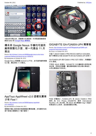 October 4th, 2012                                                                                                  Published by: VR-Zone




▲設定好名稱之後，就會建立在桌面啦！未來點選就會直接
跳進 Safari 的 Google Maps 網頁版。


傳未來 Google Nexus 手機均可選用                                             GIGABYTE GA-F2A85X-UP4 簡單看
廠商客製化介面，新一代產品 11 月
                                                                    Source: http://chinese.vr-zone.com/35758/gigabyte-ga-f2a85x-up4-
                                                                    socket-fm2-amd-trinity-preview/
推出                                                                  By Chris.L on October 4th, 2012

Source: http://chinese.vr-zone.com/36589/google-nexus-rumor-have-   介紹了 ASUS F2A85-V PRO 和 ECS A85F2-A GOLDEN，
customize-interface-and-launch-at-nov-10042012/                     接下來幫各位介紹 GIGABYTE 的 GA-F2A85X-UP4 如何？
By fantasytrees on October 4th, 2012
                                                                    GA-F2A85X-UP4 與 F2A85-V PRO 在尺寸部分，同樣屬於
Google Nexus 將搭載 Android 4.2 平台，並可選用廠商客製                            ATX 規格。
化介面，傳出將在 11 月推出。
                                                                    不同於 ASUS 的黑色，GIGABYTE 在主機板部分使用的是
                                                                    消光黑，同時在記憶體、擴充槽和散熱片部分都以黑或灰，
                                                                    以符合整張板子的色系。




AppToyz AppWheel v2.0 這樣玩賽車
才有 Feel！                                                            PWM 供電部分，F2A85X-UP4 和 ASUS F2A85-V PRO
                                                                    相同，為 6+2 Phase。GIGABYTE 使用 International
Source: http://chinese.vr-zone.com/36582/apptoyz-appwheel-          Rectifier（IR）的方案，與 ASUS 自行開發的 Digi+ 的晶片
v2-0-10042012/                                                      有異曲同工之效用，因為都是數位供電。
By damnfat2000 on October 4th, 2012

智慧型手機上愈來愈多刺激滿點的賽車遊戲，好玩歸好玩但
是不是每次都覺得少了點什麼呢？




                                                                                                                                       2
 