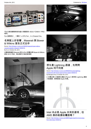 October 4th, 2012                                                                                                    Published by: VR-Zone




可以注意到網路與音效晶片其實是與 ASUS F2A85-V PRO
相同。
Fan 接頭部分，一樣是 1 x CPU Fan，4 x Chassis Fan。


名車配上好音響，Maserati 與 Bower
& Wilkins 宣告正式合作
Source: http://chinese.vr-zone.com/36452/maserati-bower-wilkins-
caraudio-speaker-released-10042012/
By fox on October 4th, 2012

名貴跑車廠商 Maserati 與 Hi-End 音響品牌 Bower & Wilkins
將自 2013 年起，推出聯手打造的新車款




                                                                   想生產 Lightning 週邊，先問問
                                                                   Apple 同不同意
                                                                   Source: http://chinese.vr-zone.com/36562/third-party-lightning-
                                                                   accessories-will-require-approval-from-apple-10042012/
                                                                   By Mengkuei Hsu on October 4th, 2012

                                                                   4 日傳出第三方廠商生產給 iPhone 5 使用的 Lightning 連接
                                                                   介面週邊，都得經過 Apple 同意。




                                                                   Intel 未必是 Apple 未來的選項，但
                                                                   AMD 真的能撐起檯面嗎？
                                                                   Source: http://chinese.vr-zone.com/36557/apple-report-to-move-away-
                                                                   from-intel-chips-10042012/




                                                                                                                                         4
 