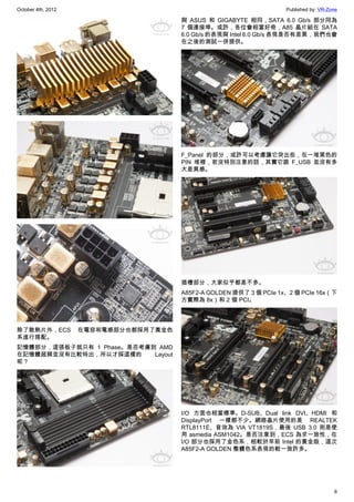 October 4th, 2012                                                    Published by: VR-Zone

                                       與 ASUS 和 GIGABYTE 相同，SATA 6.0 Gb/s 部分同為
                                       7 個連接埠。或許，各位會相當好奇，A85 晶片組在 SATA
                                       6.0 Gb/s 的表現與 Intel 6.0 Gb/s 表現是否有差異，我們也會
                                       在之後的測試一併提供。




                                       F_Panel 的部分，或許可以考慮讓它突出些，在一堆黑色的
                                       PIN 堆裡，若沒特別注意的話，其實它跟 F_USB 並沒有多
                                       大差異感。




                                       插槽部分，大家似乎都差不多。
                                       A85F2-A GOLDEN 提供了 3 個 PCIe 1x、2 個 PCIe 16x（下
                                       方實際為 8x）和 2 個 PCI。




除了散熱片外，ECS          在電容和電感部分也都採用了黃金色
系進行搭配。
記憶體部分，這張板子就只有 1 Phase。是否考慮到 AMD
在記憶體超頻並沒有比較特出，所以才採這樣的      Layout
呢？




                                       I/O 方面也相當標準。D-SUB、Dual link DVI、HDMI 和
                                       DisplayPort 一樣都不少。網路晶片使用的是 REALTEK
                                       RTL8111E、音效為 VIA VT1819S，最後 USB 3.0 則是使
                                       用 asmedia ASM1042。是否注意到，ECS 為求一致性，在
                                       I/O 部分也採用了金色系，相較於早前 Intel 的黃金版，這次
                                       A85F2-A GOLDEN 整體色系表現的較一致許多。




                                                                                        6
 
