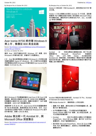 October 5th, 2012                                                                                              Published by: VR-Zone

By Mengkuei Hsu on October 5th, 2012                                    By Mengkuei Hsu on October 5th, 2012

                                                                        Adobe 4 日推出新一代的 Acrobat XI，提供更強大的 PDF 解
                                                                        決方案。

                                                                        Adobe 4 日在台灣推出全新的 Acrobat XI 中文版，這款產
                                                                        業標準 PDF 軟體在新版中提供了更完善的 Microsoft Office
                                                                        格式轉換功能，讓使用者可以輕易地在 PDF、doc、xls 或是
                                                                        ppt 等格式間轉換。




Acer Iconia W700 將伴隨 Windows 8
齊上市，售價從 800 美金起跳
Source: http://chinese.vr-zone.com/36628/acer-iconia-w700-windows-8-
starting-799-usd-10042012/
By Chris.L on October 5th, 2012
                                                                        Acrobat     XI    同時也開始支援雲端功能，除了可以將
雖然 Acer 目前不會推出任何 Windows RT 裝置，但在                                       檔案儲存在          Microsoft SharePoint   伺服器和
Windows 8 作業系統方面，卻會有不少裝置推出。                                             Office    365   之外，同時     Adobe     也支援自家的
                                                                        Acrobat.com 雲端伺服，同時更整合了轉為平板和行動裝置
2 日，Acer 發出新聞稿指出將會在 Windows 8 上市即推出擁                                    設計的多項功能，讓使用者可以輕易地在智慧型手機和平板
有觸控螢幕的 Aspire S7 Ultrabook，而 4 日稍早也在美國發                                 電腦上進行觸控操作。
佈新聞稿指出採用 Windows 8 作業系統的 Acer Iconia W700
將會在 10 月 26 日上市。




這台 Windows 8 平板電腦將擁有 Intel Core i3 和 Core i5 兩                          Acrobat 新版本的產品家族包括：Acrobat XI Pro、Acrobat
個選擇。儲存部分將會有 64GB 和 128GB SSD 兩種選擇，                                      XI Standard 及 Adobe Reader XI。
記憶體部分都將只有 4GB 選項。機器本身提供了 1MP 前置
視訊鏡頭，以及 5 MP 照相機供使用。                                                    透過 Adobe Acrobat XI ，專業商務人士現在能夠：

美國時間 10 月 26 日上市，Acer Iconia W700 的建議售價將                                   • 編輯 PDF 檔案，運用全新的文字和影像編輯工具，編
從 799.99 美金起跳，最高規格為 999.99 美金。另外，Acer                                        輯 PDF 變得更容易；
也針對特定企業客戶提供 2 年保固以及 Windows 8 Pro 版本
                                                                           • 在平板電腦和手機上，可以輕易地利用觸控操作
的作業系統，要價 1,049.99 美金。
                                                                             Adobe Reader 處理 PDF 檔案，加入附註及註解，並
                                                                             可以填寫和簽署表單；
Adobe 推出新一代 Acrobat XI，與                                                   • Acrobat         現在可以將部分或整分文件轉換成
Microsoft Office 深度整合                                                        PowerPoint、Word 或 Excel 檔案，讓 PDF 文件可以
                                                                             重覆使用，而且不會影響到格式；
Source: http://chinese.vr-zone.com/36614/adobe-launch-new-version-of-
acrobat-10042012/                                                          • 提升對於 Microsoft PowerPoint、Word 及 Excel 所製
                                                                             作的 PDF 檔案保護能力，協助防止未經授權的複製、
                                                                             編輯或列印。


                                                                                                                                  7
 