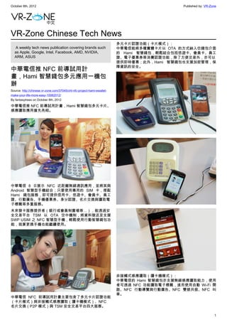 October 8th, 2012                                                                             Published by: VR-Zone




VR-Zone Chinese Tech News
                                                                         多元卡片認證功能（卡片模式）：
   A weekly tech news publication covering brands such                   中華電信能將多種實體卡片以 OTA 的方式納入仿錢包介面
  as Apple, Google, Intel, Facebook, AMD, NVIDIA,                        的 Hami 智慧錢包，輕鬆結合包括悠遊卡、會員卡、員工
  ARM, ASUS                                                              證、電子優惠券等消費認證功能，除了方便交易外，亦可以
                                                                         提供即時優惠；此外，Hami 智慧錢包也支援加密管理，保
                                                                         障資訊的安全。
中華電信推 NFC 前導試用計
畫，Hami 智慧錢包多元應用一機包
辦
Source: http://chinese.vr-zone.com/37045/cht-nfc-project-hami-ewallet-
make-your-life-more-easy-10082012/
By fantasytrees on October 8th, 2012

中華電信推 NFC 前導試用計畫，Hami 智慧錢包多元卡片、
感應讀取應用搶先亮相。




中華電信 8 日展示 NFC 近距離無線通訊應用，並將其與
Android 智慧型手機結合；只要使用專用的 SIM 卡，搭配
Hami 錢包服務，即可提供信用卡、悠遊卡、會員卡、員工
證、行動廣告、手機優惠券、身分認證、名片交換與讀取電
子標籤等多重服務。
未來發卡服務提供者（銀行或會員制賣場等…），能透過安
全交易平台 TSM 以 OTA 空中機制，將資料發送至支援
SWP USIM 之 NFC 智慧型手機，輕鬆使用行動智慧錢包功
能，就算更換手機也能繼續使用。




                                                                         非接觸式感應讀取（讀卡機模式）：
                                                                         中華電信的 Hami 智慧錢包亦支援無線感應讀取能力，使用
                                                                         者可透過 NFC 功能讀取電子標籤，進而使用自動 Wi-Fi 開
                                                                         啟、NFC 行動導覽與行動廣告、NFC 雙號共振、NFC 叫
                                                                         車。
中華電信 NFC 前導試用計畫主要包含了多元卡片認證功能
（卡片模式）與非接觸式感應讀取（讀卡機模式）、NFC
名片交換（P2P 模式）與 TSM 安全交易平台四大服務。

                                                                                                                 1
 