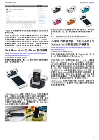 October 8th, 2012                                                                                                       Published by: VR-Zone




                                                                       iBell Alarm dock 系列預計會在今年 11 月初上市，其中迷你
▲ Apple 今日(美國時間10/7)在官網支援服務中正式對紫光現
                                                                       版也將推出黑、白、藍、粉紅與橘等多種色款讓消費者挑
象作出回應。
                                                                       選。
Apple 官方的回答，與先前回應給讀者的 email 內容其實講
                                                                       對了，iBell Alarm dock 目前並不適用於 iPhone 5 上。
的是一樣的東西，並沒有直接解釋 iPhone 5 的紫光狀況、
而是把問題延伸到耀光現象。耀光現象在每一代 iPhone、
以及小型相機上都是容易出現的狀況。看來在 Apple 更換相                                         NVIDIA 四核處理器，五吋大小的 LG
機模組的材料前，紫光現象恐怕是無解了，使用者只能重新
構圖避開強光、或是用手充當遮光罩減少耀斑產生。                                                Optimus Vu 方餅智慧型手機實測
                                                                       Source: http://chinese.vr-zone.com/36908/lg-optimus-vu-with-nvidia-

iBell Alarm dock 把 iPhone 變成鬧鐘                                         tegra3-review-10072012/
                                                                       By damnfat2000 on October 8th, 2012
Source: http://chinese.vr-zone.com/37028/ibell-alarm-dock-make-your-
                                                                       四核心手機逐漸進入白熱化時期，繼 Optimus 4X HD 之
iphone-become-classical-clock-10082012/
                                                                       後，LG 再端出新款四核心手機-Optimus Vu。
By damnfat2000 on October 8th, 2012

嫌愛瘋內建的數位鬧鐘一點 Feel 都沒有嗎？那麼改換圖中                                          有別於市面上大尺寸智慧型手機多採用           16:9   寬螢幕
這組「復古鬧鐘套件」吧！                                                           比例，LG       Optimus Vu 反其道而行，改採比例為
                                                                       4:3 的五吋觸控螢幕，導致外觀看起來有點像方餅的感覺；
                                                                       儘管五吋螢幕採用650 流明的 IPS 高亮度面板、解析度也高
                                                                       達 1024×768，不過初次使用可能還是會很不習慣，但多虧
                                                                       LG Optimus Vu 內建使用直覺的 Optimus 3.0 介面、以
                                                                       及實用的 Quick memo記事軟體等提增操作上的順暢度，當
                                                                       然最重要的是搭載 1.5GHz 四核心處理器、1GB RAM 記憶
                                                                       體這對強悍的硬體組合，所帶來的優異效能體驗。究竟 LG
                                                                       Optimus Vu 實際玩起來如何呢？讓我們往下看吧！
                                                                       LG Optimus Vu 方扁的外觀設計讓人印象深刻，機身尺寸為
                                                                       139.6×90.4×8.5mm、重量則為 168g，儘管比例有點另類但
                                                                       機身仍舊相當輕薄。




「iBell Alarm dock」這是一款專為 iPhone 打造的鬧鐘造型
底座，外觀採以老式鬧鐘身上經常可見到的金屬鈴鐺設計，
共分成底座版與迷你版兩種，其前者配有 Dock 插槽，裝上
後可把 iPhone 立起來，兩者皆採以 30pin 規格與連接，
只要事先下載指定鬧鐘 App，當鬧鐘時間一到，iBell Alarm
dock 就會發出復古的金屬鈴鐺聲。




                                                                                                                                             3
 