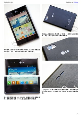October 8th, 2012                                     Published by: VR-Zone




                                背面左上角配備 800 萬畫素 AF 相機、一旁則有 LED 補光
                                燈，再往下還可見到低調的立體聲揚聲器。




五吋螢幕上方藏有 130 萬畫素視訊相機，下方則非常豪邁地
提供返回、主頁、開啟分頁與選項等 4 只觸控鍵。




                                LG Optimus Vu 機身周圍皆已金屬邊框修飾，也使整體散發
                                出冷冽的科技味，左側配有 SIM 卡插槽、右側則有音量調整
                                鍵。


機身背面採用與自家 L7、PRADA 機種相似的特殊壓紋處
理，搭配極簡的金屬 LOGO，營造出濃濃的時尚氛圍。




                                                                         4
 
