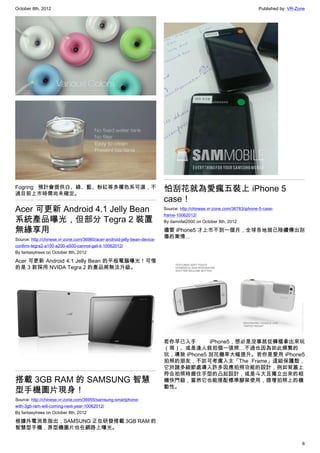 October 8th, 2012                                                                                                         Published by: VR-Zone




Fogring 預計會提供白、綠、藍、粉紅等多種色系可選，不
過目前上市時間尚未確定。
                                                                           怕刮花就為愛瘋五裝上 iPhone 5
                                                                           case！
Acer 可更新 Android 4.1 Jelly Bean                                            Source: http://chinese.vr-zone.com/36763/iphone-5-case-
                                                                           frame-10062012/
系統產品曝光，但部分 Tegra 2 裝置                                                      By damnfat2000 on October 8th, 2012

無緣享用                                                                       儘管 iPhone5 才上市不到一個月，全球各地就已陸續傳出刮
Source: http://chinese.vr-zone.com/36960/acer-android-jelly-bean-device-
                                                                           傷的案情…
confirm-tegra2-a100-a200-a500-cannot-get-it-10062012/
By fantasytrees on October 8th, 2012

Acer 可更新 Android 4.1 Jelly Bean 的平板電腦曝光！可惜
的是 3 款採用 NVIDA Tegra 2 的產品將無法升級。




                                                                           若你早已入手       iPhone5，想必是沒事就從褲檔拿出來玩
                                                                           （現）、或是逢人就拍個一張照…不過也因為如此頻繁的
                                                                           玩，導致 iPhone5 刮花機率大幅提升。若你是愛用 iPhone5
                                                                           拍照的朋友，不妨可考慮入主「The Frame」這組保護殼，
                                                                           它於諸多細節處導入許多因應拍照功能的設計，例如背蓋上
                                                                           符合拍照時握住手型的凸起設計，或是斗大且獨立出來的相
搭載 3GB RAM 的 SAMSUNG 智慧                                                    機快門鈕，當然它也能搭配標準腳架使用，提增拍照上的機
                                                                           動性。
型手機圖片現身！
Source: http://chinese.vr-zone.com/36955/samsung-smartphone-
with-3gb-ram-will-coming-next-year-10062012/
By fantasytrees on October 8th, 2012

根據外電消息指出，SAMSUNG 正在研發搭載 3GB RAM 的
智慧型手機，原型機圖片也在網路上曝光。

                                                                                                                                             6
 