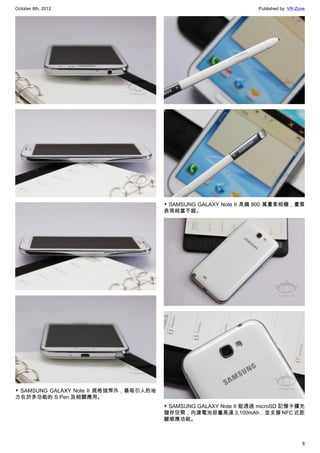October 8th, 2012                                                   Published by: VR-Zone




                                        ▼ SAMSUNG GALAXY Note II 具備 800 萬畫素相機，畫質
                                        表現相當不錯。




▼ SAMSUNG GALAXY Note II 規格強悍外，最吸引人的地
方在於多功能的 S Pen 及相關應用。
                                        ▼ SAMSUNG GALAXY Note II 能透過 microSD 記憶卡擴充
                                        儲存空間，內建電池容量高達 3,100mAh，並支援 NFC 近距
                                        離感應功能。



                                                                                       8
 