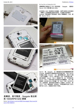 October 8th, 2012                                                                                          Published by: VR-Zone

                                                                       By Tony.Chiu on October 8th, 2012

                                                                       萬轉硬碟已經滿足不了你？那來試試                    Seagate      最新的
                                                                       Savvio 15K.3 萬五轉 SAS HDD。

                                                                       近來因為 SSD 快速普及化的緣故，我們已經很久沒有看到
                                                                       一萬轉以上的硬碟產品線有所更新。不過最近我們看到
                                                                       Seagate 開始販售了新型號的一萬五千轉機械式 SAS 硬
                                                                       碟，Savvio 15K.3。




                                                                       Savvio 與 Seagate 另一個相當知名的高轉硬碟產品線
                                                                       Cheetah 都是提供企業級儲存的高性能方案，不過 Savvio
                                                                       在等級上略低 Cheetah 一些，當然售價也是，因此不少個
                                                                       人用戶也會購入 Savvio 當作是非 SSD 的高性能方案。
                                                                       這次販售的 Savvio 15K.3 是接替了在 09 年所推出的
                                                                       Savvio 15K.2。前後代最大的差異在於容量翻倍，15K.3 最
                                                                       高提供 300GB/146.8 的容量，而 15K.2 只有 146.8/73.4
                                                                       GB。密度提高，當然速度也跟著往上至最高 202MB/s，對
                                                                       比之下 15K.2 最高僅有 160MB/s。年間故障率也由 0.55%
                                                                       提升至 0.44%，其餘提升詳見下附表。




高轉速、高可靠度，Seagate 推出新
款 15000RPM SAS 硬碟
Source: http://chinese.vr-zone.com/36901/new-seagate-15krpm-sas-hdd-
savvio-15k3-10062012/



                                                                                                                              9
 
