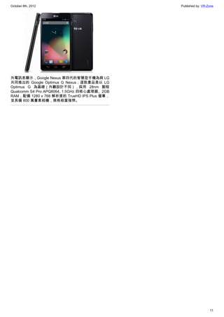 October 8th, 2012                            Published by: VR-Zone




外電訊息顯示，Google Nexus 第四代的智慧型手機為與 LG
共同推出的 Google Optimus G Nexus；這款產品是以 LG
Optimus G 為基礎（外觀設計不同），採用 28nm 製程
Qualcomm S4 Pro APQ8064, 1.5GHz 四核心處理器、2GB
RAM，配備 1280 x 768 解析度的 TrueHD IPS Plus 螢幕，
並具備 800 萬畫素相機，規格相當強悍。




                                                               11
 