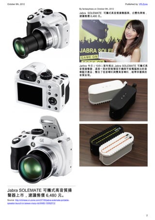 October 9th, 2012                                                                                          Published by: VR-Zone

                                                                    By fantasytrees on October 9th, 2012

                                                                    Jabra SOLEMATE 可攜式高音質揚聲器黑、白雙色齊推，
                                                                    建議售價 6,480 元。




                                                                    Jarbra 今日（10/9）宣布推出 Jabra SOLEMATE 可攜式高
                                                                    音質揚聲器，這是一款針對智慧型手機與平板電腦推出的音
                                                                    樂藍牙產品；整合了低音喇叭與雙高音喇叭，能帶來優異的
                                                                    音質呈現。




Jabra SOLEMATE 可攜式高音質揚
聲器上市，建議售價 6,480 元。
Source: http://chinese.vr-zone.com/37150/jabra-solemate-portable-
speaker-launch-in-taiwan-msrp-ntd-6480-10092012/




                                                                                                                              2
 