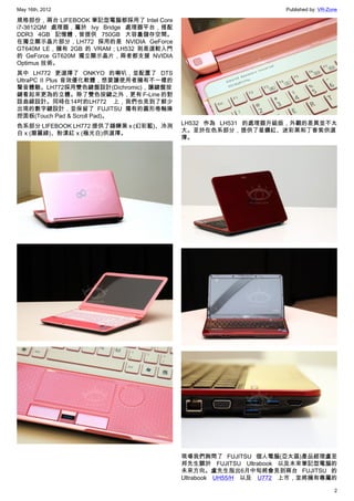 May 16th, 2012                                                 Published by: VR-Zone

規格部份，兩台 LIFEBOOK 筆記型電腦都採用了 Intel Core
i7-3612QM 處理器，屬於 Ivy Bridge 處理器平台，搭配
DDR3 4GB 記憶體，皆提供 750GB 大容量儲存空間。
在獨立顯示晶片部分，LH772 採用的是 NVIDIA GeForce
GT640M LE，擁有 2GB 的 VRAM；LH532 則是選較入門
的 GeForce GT620M 獨立顯示晶片，兩者都支援 NVIDIA
Optimus 技術。
其中 LH772 更選擇了 ONKYO 的喇叭，並配置了 DTS
UltraPC II Plus 音效優化軟體，想要讓使用者擁有不一樣的
聲音體驗。LH772採用雙色鍵盤設計(Dichromic)，讓鍵盤按
鍵看起來更為的立體。除了雙色按鍵之外，更有 F-Line 的對
話曲線設計。同時在14吋的LH772 上，我們也見到了鮮少
出現的數字鍵設計，並保留了 FUJITSU 獨有的圓形卷軸操
控面板(Touch Pad & Scroll Pad)。
色系部分 LIFEBOOK LH772 提供了錘鍊黑 x (幻彩藍)、冷冽   LH532 作為 LH531 的處理器升級版，外觀的差異並不太
白 x (磨麗綠)、粉漾紅 x (極光白)供選擇。               大。至於在色系部分，提供了星鑽紅、迷彩黑和丁香紫供選
                                        擇。




                                        現場我們詢問了 FUJITSU 個人電腦(亞太區)產品經理盧至
                                        邦先生關於 FUJITSU Ultrabook 以及未來筆記型電腦的
                                        未來方向。盧先生指出6月中旬將會見到兩台 FUJITSU 的
                                        Ultrabook UH55/H 以及 U772 上市，並將擁有專屬的

                                                                                  2
 