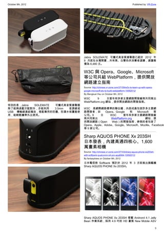 October 9th, 2012                                                               Published by: VR-Zone




                                 Jabra SOLEMATE 可攜式高音質揚聲器已經於 2012 年
                                 9 月底在台灣開賣，共有黑、白雙色供消費者選購，建議售
                                 價為 6,480 元。


                                 W3C 與 Opera、Google、Microsoft
                                 等公司共組 WebPlatform，提供開放
                                 網路建立指南
                                 Source: http://chinese.vr-zone.com/37159/w3c-to-team-up-with-opera-
                                 google-microsoft-etc-to-build-webplatform-10092012/
                                 By Mengkuei Hsu on October 9th, 2012

                                 W3C       9     日宣布和多家主要網路開發廠商共同推出
                                 WebPlatform.org 網站，提供開放網路的開發指南。
特別的是，Jabra SOLEMATE 可攜式高音質揚聲器
除了能夠過藍牙配對外，亦能利用     3.5mm 音源線或   W3C 是網際網路標準的聯合國，內部成員包含許多主要網
USB 傳輸線連結播放，搭配專用的防塵、防潑水保護套使      路開發者，如       Opera、Google     和   Microsoft 等
用，能輕鬆攜帶外出使用。                     公司。9      日     W3C       宣布和多家主要網路開發廠
                                 商共同推出            WebPlatform.org        網站，提
                                 供開放網路（Open       Web）的開發指南，參與的者包含了
                                 Opera、Apple、Adobe、Google、Microsoft、Mozilla、Facebook、
                                 等 9 家公司。


                                 Sharp AQUOS PHONE Xx 203SH
                                 日本發表，內建高通四核心、1,600
                                 萬畫素相機
                                 Source: http://chinese.vr-zone.com/37143/sharp-aquos-phone-xx203sh-
                                 with-softbank-qualcomm-s4-pro-apq8064-10092012/
                                 By fantasytrees on October 9th, 2012

                                 日本電信商 Softbank 預計於 2012 年 3 月前推出旗艦機
                                 Sharp AQUOS PHONE Xx 203SH。




                                 Sharp AQUOS PHONE Xx 203SH 搭載 Androird 4.1 Jelly
                                 Bean 作業系統，採用 4.9 吋的 HD 畫質 New Mobile ASV

                                                                                                       3
 