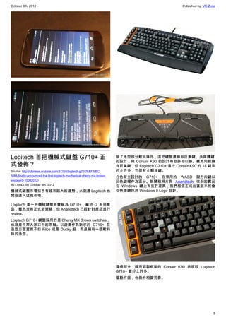 October 9th, 2012                                                                                   Published by: VR-Zone




Logitech 首把機械式鍵盤 G710+ 正                                               除了造型部分較特殊外，這把鍵盤還擁有巨集鍵、多媒體鍵
                                                                       的設計，與 Corsair K90 的設計有些許相似感。雖然同樣擁
式發佈？                                                                   有巨集鍵，但 Logitech G710+ 遠比 Corsair K90 的 18 鍵來
Source: http://chinese.vr-zone.com/37104/logitech-g710%EF%BC           的少許多，它僅有 6 顆按鍵。
%8B-finally-announced-the-first-logitech-mechanical-cherry-mx-brown-   白色背光設計的 G710+ 在常用的 WASD 與方向鍵以
keyboard-10092012/                                                     灰色鍵帽作為區分。新聞稿照片與 Anandtech 收到的實品
By Chris.L on October 9th, 2012                                        在 Windows 鍵上有些許差異，我們相信正式出貨版本將會
機械式鍵盤市場似乎有越來越大的趨勢，大到連 Logitech 也                                       在快捷鍵採用 Windows 8 Logo 設計。
開始進入這塊市場。

Logitech 第一把機械鍵盤將會稱為 G710+，屬於 G 系列產
品，雖然沒有正式新聞稿，但 Anandtech 已經針對產品進行
review。
Logitech G710+ 鍵盤採用的是 Cherry MX Brown switches，
也就是平常大家口中的茶軸。以遊戲作為訴求的 G710+ 在
造型方面當然不似 Filco 或是 Ducky 般，而是擁有一個較特
殊的造型。




                                                                       質感部分，採用鋁製框架的 Corsair K90 表現較 Logitech
                                                                       G710+ 要好上許多。
                                                                       驅動方面，也做的相當完善。




                                                                                                                       5
 
