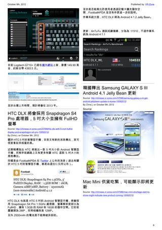 October 9th, 2012                                                                                                      Published by: VR-Zone

                                                                       至於是否能夠允許使用者透過記憶卡擴充儲存空
                                                                       間，Football4PDA 並沒有作更進一步的說明。
                                                                       作業系統方面，HTC DLX 將為 Android 4.1.2 Jelly Bean。




                                                                       更新：AnTuTu 測試成績揭曉，分為為 11510，不過作業系
                                                                       統為 Android 4.1.1




目前 Logitech G710+ 已經在國外網站上架，要價 149.99 美
金，約新台幣 4393.5 元。




                                                                       韓國釋出 Samsung GALAXY S III
                                                                       Android 4.1 Jelly Bean 更新
                                                                       Source: http://chinese.vr-zone.com/37096/samsung-galaxy-s-iii-get-
                                                                       android-jellybean-update-in-korea-10092012/
                                                                       By Chris.L on October 9th, 2012
至於台灣上市時間，預計將會在 2013 年。
                                                                       Source
HTC DLX 將會採用 Snapdragon S4
Pro 處理器，5 吋大小並擁有 FullHD
螢幕
Source: http://chinese.vr-zone.com/37099/htc-dlx-with-5-inch-fullhd-
display-and-snapdragon-s4-pro-10092012/
By Chris.L on October 9th, 2012

關於 HTC 5 吋的智慧型手機，目前又有新的消息傳出，其可
信度看起來相當的高。

近期報導指出 HTC 將推出一款 5 吋大小的 Android 智慧型
手機，而稍早前網路上又有更多有關 HTC 這款 5 吋大小的
規格傳出。
同樣是由 Football4PDA 在 Twitter 上公布的消息（過去有關
於 HTC 5 吋的智慧型手機，都是由這位仁兄所公布）。




                                                                       Mac Mini 供貨吃緊，可能顯示即將更
                                                                       新
                                                                       Source: http://chinese.vr-zone.com/37088/mac-mini-shortage-start-to-
                                                                       show-might-indicate-new-product-coming-10092012/

HTC DLX 也就是 HTC 5 吋的 Android 智慧型手機，將會採
用 Snapdragon S4 Pro 1.5GHz 處理器，螢幕解析度部分為
FullHD，擁有 1.5GB 的 RAM 和 16GB 的儲存空間。它的前
置鏡頭為 2MP，而照相機則是 12MP。
另外 2500mAh 的電池是不能夠被拆卸的。


                                                                                                                                              6
 