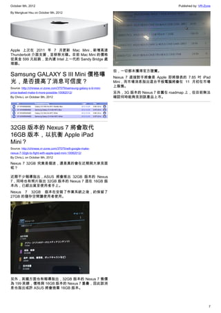 October 9th, 2012                                                                               Published by: VR-Zone

By Mengkuei Hsu on October 9th, 2012




Apple 上次在 2011 年 7 月更新 Mac Mini，新增高速
Thunderbolt 介面支援，並移除光碟。目前 Mac Mini 的價格
從美金 599 元起跳，並內建 Intel 上一代的 Sandy Bridge 處
理器。
                                                                      但，一切都未獲得官方證實。
Samsung GALAXY S III Mini 價格曝                                         Nexus 7 直接對手將會是 Apple 即將發表的 7.85 吋 iPad
光，是否提高了消息可信度？                                                         Mini，而市場消息指出這台平板電腦將會在 11 月初在市場
Source: http://chinese.vr-zone.com/37079/samsung-galaxy-s-iii-mini-
                                                                      上販售。
price-leaked-make-it-more-possible-10082012/                          另外，3G 版本的 Nexus 7 依舊在 roadmap 上，但目前無法
By Chris.L on October 9th, 2012                                       確認何時能夠見到該產品上市。




32GB 版本的 Nexus 7 將會取代
16GB 版本，以抗衡 Apple iPad
Mini？
Source: http://chinese.vr-zone.com/37075/will-google-make-
nexus-7-32gb-to-fight-with-apple-ipad-mini-10082012/
By Chris.L on October 9th, 2012

Nexus 7 32GB 究竟是個迷，還是真的會在近期與大家見面
呢？

近期不少報導指出，ASUS 將會推出 32GB 版本的 Nexus
7，同時也有照片指出 32GB 版本的 Nexus 7 混在 16GB 版
本內，已經出貨至使用者手上。
Nexus 7 32GB 版本在安裝了作業系統之後，約保留了
27GB 的儲存空間讓使用者使用。




另外，英國方面也有報導指出，32GB 版本的 Nexus 7 售價
為 199 英鎊，價格與 16GB 版本的 Nexus 7 重疊，因此該消
息也指出或許 ASUS 將會捨棄 16GB 版本。



                                                                                                                   7
 