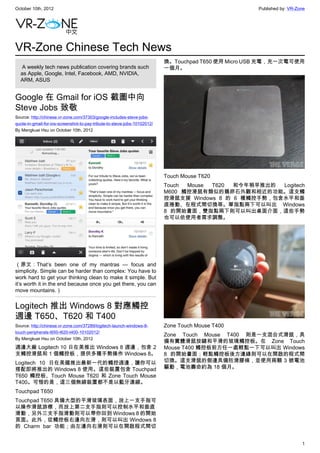 October 10th, 2012                                                                                   Published by: VR-Zone




VR-Zone Chinese Tech News
                                                                           換。Touchpad T650 使用 Micro USB 充電，充一次電可使用
   A weekly tech news publication covering brands such                     一個月。
  as Apple, Google, Intel, Facebook, AMD, NVIDIA,
  ARM, ASUS


Google 在 Gmail for iOS 截圖中向
Steve Jobs 致敬
Source: http://chinese.vr-zone.com/37303/google-includes-steve-jobs-
quote-in-gmail-for-ios-screenshot-to-pay-tribute-to-steve-jobs-10102012/
By Mengkuei Hsu on October 10th, 2012




                                                                           Touch Mouse T620
                                                                           Touch Mouse T620  和今年稍早推出的  Logitech
                                                                           M600 觸控滑鼠有類似的鵝卵石外觀和相近的功能。這支觸
                                                                           控滑鼠支援 Windows 8 的 6 種觸控手勢，包含水平和垂
                                                                           直捲動、在程式間切換等。單指點兩下可以叫出 Windows
                                                                           8 的開始畫面，雙指點兩下則可以叫出桌面介面，這些手勢
                                                                           也可以依使用者需求調整。




（原文：That’s been one of my mantras — focus and
simplicity. Simple can be harder than complex: You have to
work hard to get your thinking clean to make it simple. But
it’s worth it in the end because once you get there, you can
move mountains.）


Logitech 推出 Windows 8 對應觸控
週邊 T650、T620 和 T400
Source: http://chinese.vr-zone.com/37289/logitech-launch-windows-8-        Zone Touch Mouse T400
touch-peripherals-t650-t620-t400-10102012/
                                                                           Zone Touch Mouse T400 則是一支混合式滑鼠，具
By Mengkuei Hsu on October 10th, 2012
                                                                           備有實體滑鼠按鍵和平滑的玻璃觸控板。在 Zone Touch
週邊大廠 Logitech 10 日在美推出 Windows 8 週邊，包含 2                                   Mouse T400 觸控板前方任一處輕點一下可以叫出 Windows
支觸控滑鼠和 1 個觸控板，提供多種手勢操作 Windows 8。                                          8 的開始畫面；輕點觸控板後方邊緣則可以在開啟的程式間
Logitech 10 日在美國推出最新一代的觸控週邊，讓你可以                                           切換。這支滑鼠的側邊具備防滑膠條，並使用兩顆 3 號電池
搭配即將推出的 Windows 8 使用。這些裝置包含 Touchpad                                       驅動，電池壽命約為 18 個月。
T650 觸控板、Touch Mouse T620 和 Zone Touch Mouse
T400。可惜的是，這三個無線裝置都不是以藍牙連線。
Touchpad T650
Touchpad T650 具備大型的平滑玻璃表面，放上一支手指可
以操作滑鼠游標，而放上第二支手指則可以控制水平和垂直
滑動，另外三支手指滑動則可以帶你回到 Windows 8 的開始
頁面。此外，從觸控板右邊向左滑，則可以叫出 Windows 8
的 Charm bar 功能；由左邊向右滑則可以在開啟程式間切


                                                                                                                        1
 