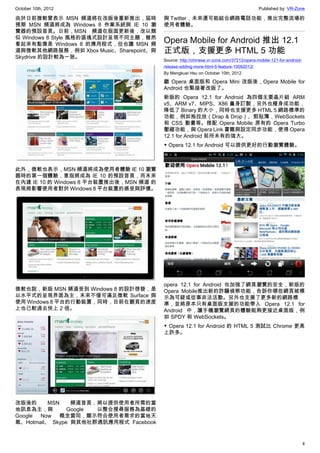 October 10th, 2012                                                                       Published by: VR-Zone

由於日前微軟曾表示 MSN 頻道將在改版後重新推出，屆時             與 Twitter，未來還可能結合網路電話功能，推出完整流場的
預期 MSN 頻道將成為 Windows 8 作業系統與 IE 10 瀏     使用者體驗。
覽器的預設首頁。日前，MSN 頻道在版面更新後，改以類
似 Windows 8 Style 風格的區塊式設計呈現不同主題，雖然
看起來有點像是 Windows 8 的應用程式，但也讓 MSN 頻
                                         Opera Mobile for Android 推出 12.1
道與微軟其他網路服務，例如 Xbox Music、Sharepoint、與    正式版，支援更多 HTML 5 功能
Skydrive 的設計較為一致。
                                         Source: http://chinese.vr-zone.com/37212/opera-mobile-121-for-android-
                                         release-adding-more-html-5-feature-10092012/
                                         By Mengkuei Hsu on October 10th, 2012

                                         繼 Opera 桌面版和 Opera Mini 改版後，Opera Mobile for
                                         Android 也緊接著改版了。
                                         新版的 Opera 12.1 for Android 為四個主要晶片組 ARM
                                         v5、ARM v7、MIPS、X86 量身訂製，另外也瘦身成功能，
                                         降低了 Binary 的大小，同時也支援更多 HTML 5 網路標準的
                                         功能，例如拖拉放（Drap & Drop）、剪貼簿，WebSockets
                                         和 CSS 動畫等。搭配 Opera Mobile 原有的 Opera Turbo
                                         壓縮功能，與 Opera Link 書籤與設定同步功能，使得 Opera
                                         12.1 for Android 前所未有的強大。
                                         ▼ Opera 12.1 for Android 可以提供更好的行動瀏覽體驗。



此外，微軟也表示，MSN 頻道將成為使用者體驗 IE 10 瀏覽
器時的第一個體驗，意指將成為 IE 10 的預設首頁，而未來
在內建 IE 10 的 Windows 8 平台裝置推出後，MSN 頻道 的
表現將影響使用者對於 Windows 8 平台裝置的感受與評價。




                                         opera 12.1 for Android 也加強了網頁瀏覽的安全，新版的
微軟也說，新版 MSN 頻道受到 Windows 8 的設計啓發，是       Opera Mobile推出新的詐騙偵察功能，告訴你哪些網頁被標
以水平式的呈現界面為主，未來不僅可滿足微軟 Surface 與          示為可疑或從事非法活動。另外也支援了更多新的網路標
使用 Windows 8 平台的行動裝置，同時，目前在翻頁的速度         準，並將原本只有桌面版支援的功能帶入 Opera 12.1 for
上也已較過去快上 2 倍。                            Android 中，讓手機瀏覽網頁的體驗能夠更接近桌面版，例
                                         如 SPDY 和 WebSockets。
                                         ▼ Opera 12.1 for Android 的 HTML 5 測試比 Chrome 更高
                                         上許多。




改版後的      MSN    頻道首頁，將以提供使用者所需的當
地訊息為主，與         Google 以整合搜尋服務為基礎的
Google Now 概念雷同，顯示符合使用者需求的當地天
氣、Hotmail、 Skype 與其他社群通訊應用程式 Facebook


                                                                                                                  4
 