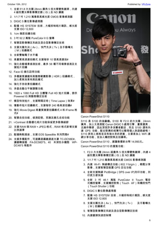 October 10th, 2012                                                           Published by: VR-Zone

  1. 全新 f/1.8 大光圈 28mm 廣角 5 倍光學變焦鏡頭，內建
     4 級防震光學影像穩定器（IS）及 ND 濾鏡
  2. 1/1.7 吋 1,210 萬像素高感光度 CMOS 影像感測器
  3. DIGIC 5 數位影像處理器
  4. 配備 HS SYSTEM 技術，大幅抑制相片雜訊，感光度
     支援 ISO 12,800
  5. 1cm 微距拍攝功能
  6. 3 吋 92.2 萬點 PureColor II G 螢幕
  7. 智慧型影像穩定系統及混合型影像穩定技術
  8. 支援光圈先決（Av）、快門先決（Tv）及手動曝光
     （M）拍攝模式
  9. 全新雙軸電子水平儀
 10. 高畫質高速連拍模式 支援每秒 10 張高速連拍#
 11. 強化自動場景偵測技術，最多 58 種不同場景偵測及支
     援短片拍攝
 12. Face ID 臉孔註冊功能
 13. 多種創意濾鏡和高動態範圍影像（HDR）拍攝模式，
     加入柔焦效果和美肌模式
 14. 強化手持夜景拍攝模式
 15. 多區自動白平衡調整功能
 16. 1920 x 1080 Full HD 立體聲 Full HD 短片拍攝，提供
     Powered IS 與動態穩定技術
 17. 模型特效短片，支援間隔定時（Time Lapse）效果#
 18. 慢動作短片拍攝模式，支援每秒 240 格高速拍攝#
 19. 強化 Movie Digest 高畫質摘要拍攝模式 4 和 iFrame 格
     式#
 20. 智慧自拍功能，偵測眨眼、笑臉及臉孔自拍功能                     Canon PowerShot S110

 21. i-Contrast 自動優化相片功能保留更多影像細節               S110 是 S100 的後繼機。S100 有 F2.0 的大光圈，24mm
                                               廣角，加上又是搭配 Canon DIGIC 5 處理引擎，畫質優異，
 22. 支援 RAW 與 RAW + JPEG 格式，RAW 格式新增支援         且操作簡便，因此深受許多消費者歡迎，而且 S100 還有內
     比例選擇                                      建 GPS 功能，配合對應的相簿可以整理個人旅遊路線哦！
 23. 配備熱靴插座，支援 EOS Speedlite 系列閃燈#             S110 原則上規格並沒有做太多的更動，主要是加上 WiFi 連
                                               網分享功能，並加入觸控對焦及拍攝等。
 24. 支援多種配件，可選購遠攝鏡連遮光罩 TC-DC58E#、
     濾鏡轉接器 FA-DC58D*5、40 米深防水機殼 WP-            Canon PowerShot S110，建議售價新台幣 14,990元。
     DC48*5 等配件                                Canon PowerShot S110 的重點功能：

                                                1. F2.0 大光圈 24mm 超廣角 5 倍光學變焦鏡頭，內建 4
                                                   級防震光學影像穩定器（IS）及 ND 濾鏡
                                                2. 1/1.7 吋 1,210 萬像素高感光度 CMOS 影像感測器
                                                3. 內建 Wi-Fi 無線傳送功能（802.11b/g/n），輕鬆分享
                                                   影像，支援智慧型裝置 GPS 定位功能
                                                4. 全新支援無線 PictBridge（DPS over IP)列印功能，列
                                                   印更方便快捷
                                                5. 全新 3 吋 46.1 萬點 PureColor II Touch 電容
                                                   式觸控螢幕，支援觸控對焦（Touch AF）和觸控快門
                                                   （Touch Shutter）功能
                                                6. DIGIC 5 數位影像處理器
                                                7. 配備 HS SYSTEM 技術，大幅抑制相片雜訊，感光度
                                                   支援 ISO 12,800
                                                8. 支援光圈先決（Av）、快門先決（Tv）               及手動曝光
                                                   （M）拍攝模式
                                                9. 智慧型影像穩定系統及混合型影像穩定技術
                                               10. 內建鏡頭快速控制環
                                                                                                6
 