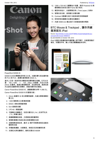 October 10th, 2012                                                                          Published by: VR-Zone

                                              12. 1280 x 720 HD 立體聲短片拍攝，提供 Powered IS 與
                                                  動態穩定技術並支援 iFrame 短片格式
                                              13. 模型特效短片，支援間隔定時（Time Lapse）效果#
                                              14. 智慧自拍功能，偵測臉孔自動拍攝
                                              15. Contrast 自動優化相片功能保留更多影像細節
                                              16. 即時控制拍攝模式及靜音拍攝模式
                                              17. 內建 HDMI-mini 輸出端子方便連接高解析電視


                                             BTC Mouse & Trackpad，讓你用鍵
                                             盤滑鼠玩 iPad
                                             Source: http://chinese.vr-zone.com/37138/btc-mouse-trackpad-let-you-
                                             use-ipad-with-mouse-10092012/
                                             By damnfat2000 on October 10th, 2012

                                             iPad 支援的多點觸控操作儘管讓人愛不釋手，但當要面臨打
                                             報告、回覆信件時，輸入可能沒實體鍵鼠有效率。




PowerShot SX500 IS
SX500 IS 的光學變焦倍率是 30 倍。光圈的變化是由廣角端
的 F3.4 到 F5.8，配置的處理器是 DIGIC 4。
基本上它是一款家用的消費型高倍變焦數位相機。它可以支
援   HD（1280 × 720，25fps）的錄影，而且它也有
24mm 的廣角。滿適合剛接觸拍照，如田野紀錄，風景或是
外出遊玩拍攝等等的消費者，是偏向實用性的機型。
Canon PowerShot SX500 IS，建議售價新台幣 11,990 元。
Canon PowerShot SX500 IS 的重點功能：

  1. 24mm 超廣角 30 倍光學變焦鏡頭，內建光學影像穩定
     器 (IS)
  2. 1,600 萬像素CCD影像感測器
  3. DIGIC 4 數位影像處理器
  4. 0cm 超微距拍攝
  5. 3 吋 46.1 萬點螢幕
  6. 手動曝光拍攝模式，包括光圈先決（Av）及快門先決
     （Tv）等曝光模式
  7. 遠攝構圖輔助按鈕，方便捕捉遠距離景物
  8. 智慧影像穩定系統及混合型影像穩定技術
  9. 自動場景偵測技術，最多 32 種不同場景偵測及追蹤自
     動對焦功能
 10. 多種創意濾鏡，支援模型、魚眼及玩具相機等效果
 11. 支援低光源拍攝模式，最高支援ISO 6400#



                                                                                                                    8
 