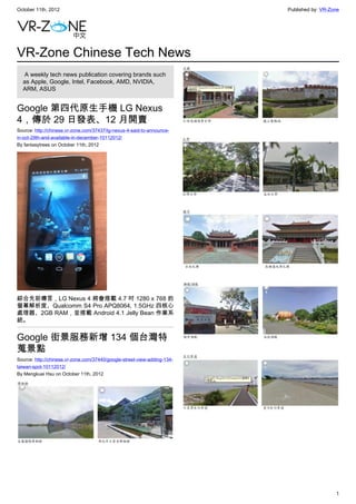 October 11th, 2012                                                        Published by: VR-Zone




VR-Zone Chinese Tech News
   A weekly tech news publication covering brands such
  as Apple, Google, Intel, Facebook, AMD, NVIDIA,
  ARM, ASUS


Google 第四代原生手機 LG Nexus
4，傳於 29 日發表、12 月開賣
Source: http://chinese.vr-zone.com/37437/lg-nexus-4-said-to-announce-
in-oct-29th-and-available-in-december-10112012/
By fantasytrees on October 11th, 2012




綜合先前傳言，LG Nexus 4 將會搭載 4.7 吋 1280 x 768 的
螢幕解析度、Qualcomm S4 Pro APQ8064, 1.5GHz 四核心
處理器、2GB RAM，並搭載 Android 4.1 Jelly Bean 作業系
統。


Google 街景服務新增 134 個台灣特
蒐景點
Source: http://chinese.vr-zone.com/37440/google-street-view-adding-134-
taiwan-spot-10112012/
By Mengkuei Hsu on October 11th, 2012




                                                                                             1
 