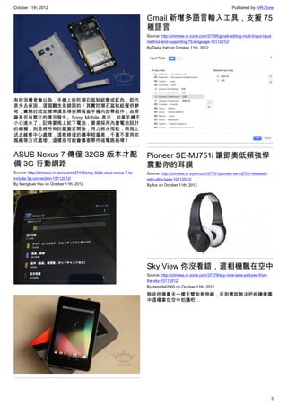 October 11th, 2012                                                                                                     Published by: VR-Zone

                                                                      Gmail 新增多語言輸入工具，支援 75
                                                                      種語言
                                                                      Source: http://chinese.vr-zone.com/37395/gmail-adding-multi-lingul-input-
                                                                      method-and-supporting-75-language-10112012/
                                                                      By Delia Yeh on October 11th, 2012




有些消費者會以為，手機上的防潮石蕊貼紙變成紅色，即代
表失去保固，這個觀念是錯誤的！其實防潮石蕊貼紙僅供參
考，實際的認定標準還是得拆開檢查手機內部零組件，由原
廠是否有氧化的情況發生。Sony Mobile 表示，如果手機不
小心進水了，記得要馬上拔下電池，要是採用內建電池設計
的機種，則是將所有防塵蓋打開後，用力將水甩乾，再馬上
送去維修中心處理，這樣修復的機率相當高，千萬不要用吹
風機等方式處理，這樣很可能會傷害零件或電路板唷！


ASUS Nexus 7 傳僅 32GB 版本才配                                             Pioneer SE-MJ751i 讓節奏低頻強悍
備 3G 行動網路                                                             震動你的耳膜
Source: http://chinese.vr-zone.com/37413/only-32gb-asus-nexus-7-to-   Source: http://chinese.vr-zone.com/37331/pioneer-se-mj751i-released-
include-3g-connection-10112012/                                       with-ultra-bass-10112012/
By Mengkuei Hsu on October 11th, 2012                                 By fox on October 11th, 2012




                                                                      Sky View 你沒看錯，這相機飄在空中
                                                                      Source: http://chinese.vr-zone.com/37379/sky-view-take-pictures-from-
                                                                      the-sky-10112012/
                                                                      By damnfat2000 on October 11th, 2012

                                                                      除非你像魯夫一樣手臂能夠伸縮，否則應該無法把相機像圖
                                                                      中這樣拿在空中拍攝吧…




                                                                                                                                              3
 
