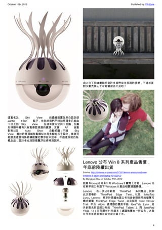 October 11th, 2012                                                                     Published by: VR-Zone




                                         由上往下拍確實能拍到許多我們從未見過的視野，不過若是
                                         對少數禿頭人士可能會避而不及吧！




這套名為      Sky     View    的攝錄裝置為來自設計師
Junho  Yoon     點子，有別於我們平時拍照頂多只能由
下往上拍，Sky       View     反過來要天空向下拍攝，在圓
形球體中藏有只有點像監視器的鏡頭，支援             AF 自動
對焦以及      Auto     Shot   自動拍攝；不過  Sky
View 最妙的是頂端有點類似水母多腳的爪子設計，推測可
能就是這個特殊結構能讓它懸浮在半空中，不過這目前仍為
概念品，設計者也沒對使飄浮技術特別說明。




                                         Lenovo 公布 Win 8 系列產品售價，
                                         年底前陸續出貨
                                         Source: http://chinese.vr-zone.com/37351/lenovo-announced-new-
                                         windows-8-tablet-and-laptop-10102012/
                                         By Mengkuei Hsu on October 11th, 2012

                                         趁著 Microsoft 尚未公布 Windows 8 實際上市前，Lenovo 也
                                         在稍早前公布旗下 Windows 8 產品相關建議售價。
                                         Lenovo  也一併公布新款     ThinkPad 系列產品，例如
                                         此次登場的 ThinkPad Edge Twist，以及 IdeaTab
                                         Lynx。Lenovo 稍早於美國地區公布包含針對商用的螢幕可
                                         轉式筆電 ThinkPad Edge Twist，以及採用 Intel Clover
                                         Trail 平台 Atom 處理器的變形平板 IdeaTab Lynx，另
                                         外針對先前已經公布的 ThinkPad Tablet 2 與 IdeaPad
                                         Yoga 13（另外還有11吋版本）建議售價也一併公布，大致
                                         在今年年底前都可以完成出貨上市。



                                                                                                          4
 