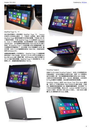 October 11th, 2012                                                           Published by: VR-Zone




IdeaPad Yoga 13、11
首先是針對曝光一段時間的 IdeaPad Yoga 13， Lenovo
在稍早公布時候也連同 11 吋版本一起發表，基本上兩款
IdeaPad Yoga 都採用螢幕可凹折提供筆電、平板或 AIO 的
三種使用情境，不過 IdeaPad Yoga 13 主要提供 Intel Core
i5、Core i7 規格的處理器，並且對應最高 8GB 記憶體與
256GB SSD，另外螢幕採用解析度為 1600×900 的 IPS 顯示
面板。而 IdeaPad Yoga 11 則是搭載 ARM 架構處理器（但
未透露採用何種規格），並且搭配 2GB 記憶體與 64GB 儲
存空間，另外 11.6 吋螢幕解析度為 1366×768，作業系統則
採用 Windows RT。
建議售價與實際上市時間部分，IdeaPad Yoga 13 建議售價
將從美金 1,099 元起跳，並且在 10 月 26 日即可在美國 Best
Buy 或 Lenovo 線上通路訂購，至於 Best Buy 預計在美國 10
月 12 日當天開放預購。IdeaPad Yoga 11 則是預計在 11 月
期間上市，建議售價將會是美金 799 元。




                                            ThinkPad Tablet 2
                                            前陣子正式公布的 ThinkPad Tablet 2，目前上市時間還沒有
                                            作最後確定，但估計將會在近期內出貨，或許 10 月期間內
                                            就可在通路上架，至於建議售價則將會在美金 649 元起跳，
                                            主要在於本身同時搭載 NFC、3G/4G 通訊模組，以及採用
                                            N-Trig 的觸控手寫機能，因此會有相對較高的售價。
                                            ThinkPad Tablet 2 採用 Intel Clover Trail 平台 Atom 處理
                                            器，採用 10.1 吋解析度為 1366×768 的 IPS 顯示面板，內建
                                            200 萬畫素視訊鏡頭與 800 萬畫素攝影鏡頭，並且提供 10
                                            小時左右的使用電量。除此之外，Lenovo 也針對 ThinkPad
                                            Tablet 2 設計一款包含 3 組 USB 2.0 接孔、一組 HDMI 及實
                                            體 RJ-45 網路線孔的 Dock 週邊。




                                                                                                5
 