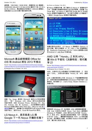 October 11th, 2012                                                                                                      Published by: VR-Zone

處理器、1GB RAM / 16GB ROM，相機則為 500 萬畫素；                                      By Chris.L on October 11th, 2012
SAMSUNG GALAXY S III Mini i8190 機身尺寸為 121.55 x                            該 Nexus 智慧型手機，除了擁有“LG Nexus 4” 這個新名字
62.95 x 9.85mm，電池應該為可更換式 1,500mAh 鋰電池，                                    之外，同時顯示將會提供黑色以及白色供選擇。但根據 The
並能透過 microSD 記憶卡擴充儲存空間。                                                   Verge 指出，LG Nexus 4 或許不是 Google 與 LG 合作的
                                                                          Nexus 智慧型手機最終名字，但已經可以確認 LG 將會是下
                                                                          一家進入 Google Nexus 智慧型手機的廠商。




                                                                          根據近期流出的照片，LG Nexus 4 將會基於 Optimus G
                                                                          進行改變。預計它將會有 4.7 吋 1280 x 768 的螢幕解析
                                                                          度、Qualcomm Snapdragon S4 Pro 1.5GHz 處理器以及使
                                                                          用 Android 4.1 Jelly Bean 作業系統。


                                                                          AMD 公佈「Hondo」Z 系列 APU，
Microsoft 產品經理確認 Office for                                               讓 Win 8 平板玩《決勝時刻：現代戰
iOS 和 Android 將在 2013 年推出                                                 爭 2》
Source: http://chinese.vr-zone.com/37340/microsoft-product-manager-       Source: http://chinese.vr-zone.com/37316/amd-announced-z-series-apu-
confirmed-office-for-ios-and-android-to-release-in-march-2013-10102012/   code-name-hondo-10102012/
By Mengkuei Hsu on October 11th, 2012                                     By Mengkuei Hsu on October 11th, 2012

                                                                          AMD 在稍早正式公布對應旗下系列最低功耗的 Z                                       系列
                                                                          APU「Z-60」，亦即先前代號為「Hondo」的 APU                                  處理
                                                                          器。
                                                                          Z-60 主要針對即將上市的 Windows 8 平板硬體環境所設
                                                                          計，同時所提供效能標榜將能在 Windows 8 平板中執行《決
                                                                          勝時刻：現代戰爭 2》（Call of Duty: Modern Warfare 2）
                                                                          遊戲內容。




根據 The Verge 拿到的 Microsoft 捷克分公司的新聞稿
表示：「除了 Windows 之外，Office 將可以在其他作業
系統中使用，包含 Windows Phone、Windows RT、Mac
OS、Android、iOS 和 Symbian。」另外新聞稿中也提到
Microsoft 將推出新的 Office Web App。Office for iOS 的小
道消息傳聞已久，這將讓 iOS 的使用者可以從 Apple 的手機                                         面對採用 Windows RT 為武器的 ARM 處理器架構陣營，
或是平板上，使用 Word、Excel 和 PowerPoint 格式。                                      以及 Intel 先前所公布採用 Clover Trail Atom 處理器的
                                                                          Windows 8 平板設計，AMD 稍早正式公布代號「Hondo」
LG Nexus 4，是否就是 LG 與                                                      的 Z 系列 APU，並且推出首款採用最低 TDP 功耗僅為
                                                                          4.5W 的「Z-60」，實際運作時脈則為 1GHz，L2 快取容量
Google 下一代 Nexus 手機的名稱？                                                   為 1MB，採用雙核心架構，並且整合 Radeon HD6250 顯示
Source: http://chinese.vr-zone.com/37336/carphone-warehouse-show-         元件，顯示核心則為 80 組。
google-nexus-phone-as-lg-nexus-4-10102012/



                                                                                                                                                 7
 