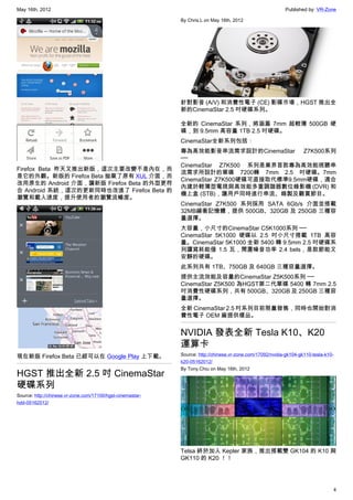 May 16th, 2012                                                                                             Published by: VR-Zone

                                                            By Chris.L on May 16th, 2012




                                                            針對影音 (A/V) 和消費性電子 (CE) 影碟市場，HGST 推出全
                                                            新的CinemaStar 2.5 吋硬碟系列。

                                                            全新的 CinemaStar 系列，將涵蓋 7mm 超輕薄 500GB 硬
                                                            碟，到 9.5mm 高容量 1TB 2.5 吋硬碟。
                                                            CinemaStar全新系列包括：
                                                            專為高效能影音串流需求設計的CinemaStar Z7K500系列
                                                            ──
                                                            CinemaStar Z7K500 系列是業界首款專為高效能視聽串
Firefox Beta 昨天又推出新版，這次主要改變不是內在，而
                                                            流需求所設計的單碟 7200轉 7mm 2.5 吋硬碟。7mm
是它的外觀。新版的 Firefox Beta 拋棄了原有 XUL 介面，而
                                                            CinemaStar Z7K500硬碟可直接取代標準9.5mm硬碟，適合
改用原生的 Android 介面，讓新版 Firefox Beta 的外型更符
                                                            內建於輕薄型電視與高效能多重調諧器數位錄影機 (DVR) 和
合 Android 系統，這次的更新同時也改進了 Firefox Beta 的
                                                            機上盒 (STB)，讓用戶同時進行串流、錄製及觀賞節目。
瀏覽和載入速度，提升使用者的瀏覽流暢度。
                                                            CinemaStar Z7K500 系列採用 SATA 6Gb/s 介面並搭載
                                                            32MB緩衝記憶體，提供 500GB、320GB 及 250GB 三種容
                                                            量選擇。
                                                            大容量，小尺寸的CinemaStar C5K1000系列 ──
                                                            CinemaStar 5K1000 硬碟以 2.5 吋小尺寸搭載 1TB 高容
                                                            量。CinemaStar 5K1000 全新 5400 轉 9.5mm 2.5 吋硬碟系
                                                            列讀寫耗能僅 1.5 瓦，閒置噪音功率 2.4 bels，是款節能又
                                                            安靜的硬碟。
                                                            此系列共有 1TB、750GB 及 640GB 三種容量選擇。
                                                            提供主流效能及容量的CinemaStar Z5K500系列 ──
                                                            CinemaStar Z5K500 為HGST第二代單碟 5400 轉 7mm 2.5
                                                            吋消費性硬碟系列，共有 500GB、320GB 及 250GB 三種容
                                                            量選擇。
                                                            全新 CinemaStar 2.5 吋系列目前限量發售，同時也開始對消
                                                            費性電子 OEM 廠提供樣品。


                                                            NVIDIA 發表全新 Tesla K10、K20
                                                            運算卡
現在新版 Firefox Beta 已經可以在 Google Play 上下載。                    Source: http://chinese.vr-zone.com/17092/nvidia-gk104-gk110-tesla-k10-
                                                            k20-05162012/
                                                            By Tony.Chiu on May 16th, 2012
HGST 推出全新 2.5 吋 CinemaStar
硬碟系列
Source: http://chinese.vr-zone.com/17100/hgst-cinemastar-
hdd-05162012/




                                                            Telsa 終於加入 Kepler 家族，推出搭載雙 GK104 的 K10 與
                                                            GK110 的 K20 ！！




                                                                                                                                 4
 