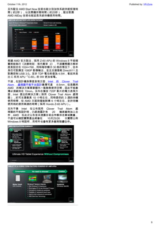 October 11th, 2012                        Published by: VR-Zone

另外配合 AMD Start Now 技術也能分別加快系統休眠恢復時
間（約2秒），以及開機所需時間（約25秒），配合對應
AMD AllDay 技術也能延長系統待機使用時間。




根據 AMD 官方說法，採用 Z-60 APU 的 Windows 8 平板確
實將能執行《決勝時刻：現代戰爭 2》，不過實際顯示解析
度是設定在 1024×768，同時每秒顯示 30 格的情況下，但本
身仍可對應至 1080P 影像輸出，並且支援微軟 DirectX11 且
對應控制 USB 3.0。至於 TDP 電功耗僅為 4.5W，看起來是
比 C 系列 APU「C-60」的 9W 更加省電。
不過，在設計機身厚度表現方面，Intel 的 Clover Trail
Atom 處理器平板平台設計最薄可達 8.5mm，但是顯然
AMD 的解決方案需要額外一點散熱使用空間，因此平板最
薄必須維持在 10mm。另外在播放 720P 影片的電力表現方
面，Intel 提出的解決方案（採用 Clover Trail Atom 處理
器），約可支撐最高 10 小時左右，同時提供約 3 週的待機
使用時間，但 AMD 方面則僅能對應 6 小時左右，至於待機
使用則約提供兩週的時間（採用 Hondo Z-60 APU）。
另外不像 Intel 在公布採用 Clover Trail Atom 處
理器的平板設計時，已經透露計有        20   幾家廠商加入合
作，AMD 在此次公布並未透露目前合作夥伴名單或數量，
不過可以確認實際產品將會在       10月25/26  日實際公佈
Windows 8 時說明，而明年也會有更多廠商陸續合作。




                                                             8
 