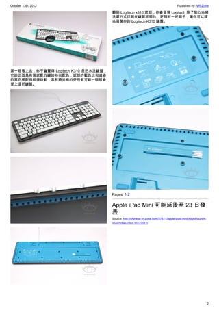 October 13th, 2012                                                                   Published by: VR-Zone

                                     翻到 Logitech k310 底部，你會發現 Logitech 除了貼心地將
                                     洗濯方式印刷在鍵盤底部外，更隨附一把刷子，讓你可以隨
                                     地清潔你的 Logitech K310 鍵盤。




第一眼看上去，你不會覺得 Logitech K310 是把水洗鍵盤，
它的正面具有黑底配白鍵的時尚配色，底部的藍色也和邊緣
的黑色搭配得相得益彰，具有時尚感的使用者可能一眼就會
愛上這把鍵盤。




                                     Pages: 1 2


                                     Apple iPad Mini 可能延後至 23 日發
                                     表
                                     Source: http://chinese.vr-zone.com/37611/apple-ipad-mini-might-launch-
                                     on-october-23rd-10122012/




                                                                                                              2
 