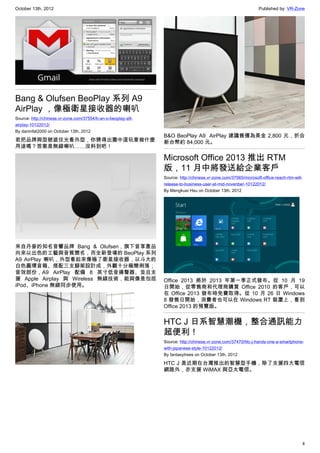 October 13th, 2012                                                                                              Published by: VR-Zone




Bang & Olufsen BeoPlay 系列 A9
AirPlay ，像極衛星接收器的喇叭
Source: http://chinese.vr-zone.com/37554/b-an-o-beoplay-a9-
airplay-10122012/
By damnfat2000 on October 13th, 2012
                                                              B&O BeoPlay A9  AirPlay 建議售價為美金 2,800 元，折合
若把品牌與型號遮住光看外型，你猜得出圖中這玩意做什麼                                    新台幣約 84,000 元。
用途嗎？答案是無線喇叭……沒料到吧！

                                                              Microsoft Office 2013 推出 RTM
                                                              版，11 月中將發送給企業客戶
                                                              Source: http://chinese.vr-zone.com/37565/microsoft-office-reach-rtm-will-
                                                              release-to-business-user-at-mid-novenber-10122012/
                                                              By Mengkuei Hsu on October 13th, 2012




來自丹麥的知名音響品牌 Bang & Olufsen，旗下音享產品
向來以出色的工藝與音質聞名，而全新登場的 BeoPlay 系列
A9 AirPlay 喇叭，外型看起來像極了衛星接收器，以斗大的
白色圓環音箱、搭配三支腳架設計成，外觀十分極簡俐落；
音效部份，A9 AirPlay 配備  8 英寸低音揚聲器、並且支
援 Apple Airplay 與 Wireless 無線技術，能與像是包括                        Office 2013 將於 2013 年第一季正式發布。從 10 月 19
iPod、iPhone 無線同步使用。                                           日開始，從零售商和代理商購買 Office 2010 的客戶，可以
                                                              在 Office 2013 發布時免費取得。從 10 月 26 日 Windows
                                                              8 發售日開始，消費者也可以在 Windows RT 裝置上，看到
                                                              Office 2013 的預覽版。


                                                              HTC J 日系智慧潮機，整合通訊能力
                                                              超便利！
                                                              Source: http://chinese.vr-zone.com/37470/htc-j-hands-one-a-smartphone-
                                                              with-japanese-style-10122012/
                                                              By fantasytrees on October 13th, 2012

                                                              HTC J 是近期在台灣推出的智慧型手機，除了支援四大電信
                                                              網路外，亦支援 WiMAX 與亞太電信。




                                                                                                                                      4
 