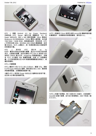 October 13th, 2012                                                    Published by: VR-Zone




HTC J 搭載 Android 4.0 Ice Cream Sandwich      ▼HTC J 無論是 3.5mm 音源孔或是 microUSB 傳輸埠都具備
作業系統、HTC Sense 操作介面，硬體採用 4.3 吋               防塵蓋設計，但感覺很容易鬆脫斷裂，要特別小心。
Super AMOLED、960 x 540 解析度螢幕、28nm 製程的
Qualcomm S4 MSM8660A, 1.5GHz 雙核心處理器，並內建
1GB RAM / 16GB ROM，規格頗為強悍；特別的是，HTC
J 可同時支援 GSM、WCDMA 以及 CDMA 數據連線，並具
備 WiMAX、Wi-Fi 上網能力，是一款通訊整合能力相當強悍
的智慧型手機。
HTC    J  原本是    HTC   與日本   au by
KDDI 電信共同推出的客製化機種，這次以日系的外型回銷
來台，引發熱烈迴響；由於內建與 HTC One X 相同的 BSI
背照式 CMOS 感光元件、ImageChip 影像處理晶片，並擁
有 F2.0 大光圈的 800 萬畫素相機，支援 0.7 秒啟動相
機、0.2 秒高速對焦以及 HDR 高動態範圍豐富拍照能力，相
機表現優異。
HTC J 外觀檢驗
HTC J 機身尺寸為 131.5 x 66 x 9.95mm，重量 137g，搭配
4.3 吋 Super AMOLED 螢幕，解析度為 960 x 540；機身雖
然塑膠感偏重，但整體質感還算不錯。
▼雖然 HTC J 採用的 Super AMOLED 螢幕色彩表現不錯，
但沒有 HD 解析度略嫌可惜。




                                             ▼HTC J 背蓋不易開啟，除了支援 NFC 功能外，內部設置了
                                             microSD 記憶卡插槽，並可自行更換電池；SIM 卡則為一般
                                             尺寸大卡。




                                                                                         5
 