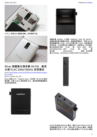 October 13th, 2012                                                                                            Published by: VR-Zone




▼HTC J 具備 800 萬畫素相機，表現還算不錯。


                                                                           搭載英國 Wolfson 公司製「WM8740」DAC 的 AK100，
                                                                           強調能還原最完整數位音訊，搭配精選零組件，使得 AK100
                                                                           動態範圍高達 110dB，S/N 比同樣也達 110dB，故能傳送乾
                                                                           淨的高音，以及清晰並具立體感的中、低頻音效。所支援的
                                                                           數位音訊格式包含            FLAC     與     WAV，尚有        APE/
                                                                           MP3/WMA/OGG，其中            FLAC       與      WAV    最
                                                                           高支援             24bit/192kHz            規格，並全面對
                                                                           應 8/16/24bit，8/16/32/44.1/48/88.2/96/176.4/192kHz。




iRiver 旗艦數位隨身聽 AK100，最高
支援 FLAC 24bit/192kHz 音源播放
Source: http://chinese.vr-zone.com/37461/iriver-ak100-released-supports-
flac-1012012/
By fox on October 13th, 2012

iRiver 高級 Hi-Fi 「Astell ＆ Kern」系列第一作 AK100 數位
隨身聽，內建 Hi-End 等級高階 DAC，徹底發揮無壓縮數位
音效高音質表現。




                                                                           AK100 並內建 2000mAh 電池，播放 24bit/192kHz FLAC 音
                                                                           效檔案最長可達 12 小時，若是 MP3 128kbps 檔案，則最長
                                                                           播放時間可達 20 小時；另外此機也配置 2.4 吋 QVGA 廣視

                                                                                                                                 6
 