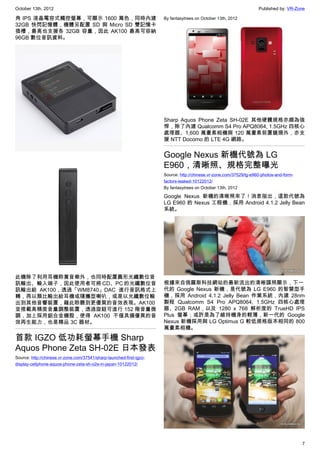October 13th, 2012                                                                                                   Published by: VR-Zone

角 IPS 液晶電容式觸控螢幕，可顯示 1600 萬色，同時內建                                      By fantasytrees on October 13th, 2012
32GB 快閃記憶體，機體另配置 SD 與 Micro SD 雙記憶卡
插槽，最高也支援各 32GB 容量，因此 AK100 最高可容納
96GB 數位音訊資料。




                                                                      Sharp Aquos Phone Zeta SH-02E 其他硬體規格亦頗為強
                                                                      悍，除了內建 Qualcomm S4 Pro APQ8064, 1.5GHz 四核心
                                                                      處理器、1,600 萬畫素相機與 120 萬畫素前置鏡頭外，亦支
                                                                      援 NTT Docomo 的 LTE 4G 網路。


                                                                      Google Nexus 新機代號為 LG
                                                                      E960，清晰照、規格完整曝光
                                                                      Source: http://chinese.vr-zone.com/37529/lg-e960-photos-and-form-
                                                                      factors-leaked-10122012/
                                                                      By fantasytrees on October 13th, 2012

                                                                      Google Nexus 新機的清晰照來了！消息指出，這款代號為
                                                                      LG E960 的 Nexus 工程機，採用 Android 4.1.2 Jelly Bean
                                                                      系統。




此機除了利用耳機聆賞音樂外，也同時配置圓形光纖數位音
訊輸出、輸入端子，因此使用者可將 CD、PC 的光纖數位音                                         根據來自俄羅斯科技網站的最新流出的清晰諜照顯示，下一
訊輸出給 AK100，透過「WM8740」DAC 進行音訊格式上                                      代的 Google Nexus 新機，是代號為 LG E960 的智慧型手
轉，再以類比輸出給耳機或隨攜型喇叭，或是以光纖數位輸                                            機，採用 Android 4.1.2 Jelly Bean 作業系統，內建 28nm
出到其他音響裝置，藉此聆聽到更優質的音效表現。AK100                                          製程 Qualcomm S4 Pro APQ8064, 1.5GHz 四核心處理
並搭載高精度音量調整裝置，透過旋鈕可進行 152 階音量微                                         器、2GB RAM，以及 1280 x 768 解析度的 TrueHD IPS
調，加上採用鋁合金機殼，使得 AK100 不僅具備優異的音                                         Plus 螢幕；或許是為了維持機身的輕薄，新一代的 Google
效再生能力，也是精品 3C 器材。                                                     Nexus 新機採用與 LG Optimus G 較低規格版本相同的 800
                                                                      萬畫素相機。

首款 IGZO 低功耗螢幕手機 Sharp
Aquos Phone Zeta SH-02E 日本發表
Source: http://chinese.vr-zone.com/37541/sharp-launched-first-igzo-
display-cellphone-aquos-phone-zeta-sh-o2e-in-japan-10122012/




                                                                                                                                          7
 