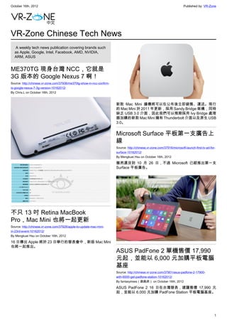 October 16th, 2012                                                                                                        Published by: VR-Zone




VR-Zone Chinese Tech News
   A weekly tech news publication covering brands such
  as Apple, Google, Intel, Facebook, AMD, NVIDIA,
  ARM, ASUS


ME370TG 現身台灣 NCC，它就是
3G 版本的 Google Nexus 7 啊！
Source: http://chinese.vr-zone.com/37936/me370tg-show-in-ncc-confirm-
is-google-nexus-7-3g-version-10162012/
By Chris.L on October 16th, 2012


                                                                        新款 Mac Mini 據傳將可以在公布後立即銷售、運送。現行
                                                                        的 Mac Mini 於 2011 年更新，採用 Sandy Bridge 架構，同時
                                                                        缺乏 USB 3.0 介面，因此我們可以預期採用 Ivy Bridge 處理
                                                                        器加購的新款 Mac Mini 擁有 Thunderbolt 介面以及原生 USB
                                                                        3.0。


                                                                        Microsoft Surface 平板第一支廣告上
                                                                        線
                                                                        Source: http://chinese.vr-zone.com/37916/microsoft-launch-first-tv-ad-for-
                                                                        surface-10162012/
                                                                        By Mengkuei Hsu on October 16th, 2012

                                                                        雖然還沒到 10 月 26 日，不過 Microsoft 已經推出第一支
                                                                        Surface 平板廣告。




不只 13 吋 Retina MacBook
Pro，Mac Mini 也將一起更新
Source: http://chinese.vr-zone.com/37928/apple-to-update-mac-mini-
in-23rd-event-10162012/
By Mengkuei Hsu on October 16th, 2012

16 日傳出 Apple 將於 23 日舉行的發表會中，新版 Mac Mini
也將一起推出。
                                                                        ASUS PadFone 2 單機售價 17,990
                                                                        元起，並能以 6,000 元加購平板電腦
                                                                        基座
                                                                        Source: http://chinese.vr-zone.com/37901/asus-padfone-2-17900-
                                                                        with-6000-get-padfone-station-10162012/
                                                                        By fantasytrees（跳跳虎） on October 16th, 2012

                                                                        ASUS PadFone 2 16 日在台灣發表，建議售價 17,990 元
                                                                        起，並能以 6,000 元加購 PadFone Station 平板電腦基座。




                                                                                                                                                 1
 