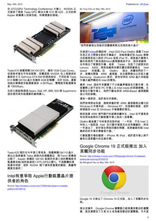 May 16th, 2012                                                                                                     Published by: VR-Zone

在 GTC(GPU Technology Conference) 大會上，NVIDIA 正                       By Tony.Chiu on May 16th, 2012
式發表了兩款 Tesla GPU 解決方案 K10 與 K20，正式的將
Kepler 架構導入到高性能、科學運算的領域。




                                                                    “我們將會做出效能好到讓蘋果無法忽視的強大晶片”

                                                                    在接受Forbes的專訪時，Intel CEO Paul Otellini 透露了Intel
                                                                    目前正全力開發全新的手機晶片，效能將會好到 Apple 都無
                                                                    法拒絕將其放入新的 iPhone 或是 iPad 中。這家晶片龍頭大
                                                                    廠目前使用了修改過的Atom處理器做為平台，與多家廠商
                                                                    合作推出了智慧型手機，或是 Tablet；包括了已經面世的
                                                                    Lenovo K800，與其他廠商如摩托羅拉都將會推出 Intel
Tesla K10 搭載兩顆 GK104 GPU，擁有 1536 Cuda Cores。                        based  的裝置。但      Otellini 指出，其實他們的下一
從規格來看似乎有些眼熟，其實這與 NVIDIA 在上海發表的                                      步，是轉向開發 ARM 處理器，並且要開發出比目前大廠
最新的卡王 GeForce GTX 690 的規格相似，不同的是 Tesla                              Samsung、Qualcomm 更好、更有效率的 ARM 晶片來說服
K10 每顆 GK104 晶片各擁有 4GB 記憶體，合計 8GB。運算                                手機大廠們轉投向 Intel 的懷抱。
效能在單精度浮點運算達到 4.58Tflops，雙精度浮點運算則
                                                                    雖然 Intel 這些年來蓄積了不少能量準備進攻行動市場，但
是 190Gflops。
                                                                    是實際上卻不如在 PC 市場上以 Intel inside 的那麼順暢。主
目前已經能夠透過 Appro, Dell, HP, IBM, SGI 與 Supermicro                     要是在行動市場上，他們不斷地受到 ARM-Based 處理器製
這些提供高性能運算的廠商購入。                                                     造公司的挑戰。
                                                                    還有一個原因，或許是在於微軟。
                                                                    我們很清楚地知道，微軟將會針對 ARM 處理器推出優化的
                                                                    Windows 8 作業系統 － Windows RT，而這樣的發展，或許
                                                                    將侵蝕到 Intel 在 Windows 市場獨霸的情況。
                                                                    眼前就算 ARM 侵門踏戶的威脅持續存在，Intel 似乎還是很
                                                                    有自信地能夠在行動裝置市場上造成一波衝擊。
                                                                    Otellini 最後講了句有意思的話作結：” 一年前，不在 Intel 工
                                                                    作的人一致認為 Intel 在行動市場是完全沒有機會的；然而
                                                                    一年過去了，若你現在問我同樣的問題，我將會跟你說 Intel
                                                                    最終的的市場目標會是什麼。”
                                                                    行動裝置市場的龍頭 – iPhone 和 iPad，或許這市場上將不
                                                                    會有比這更龐大的征服目標。


                                                                    Google Chrome 19 正式版推出 加入
Tesla K20 預計在今年第三季現身，搭載單顆 GK110 晶片，                                 頁籤同步功能
推出以後將會是 Telsa 家族內的旗艦產品，與 Fermi 架構相                                  Source: http://chinese.vr-zone.com/17055/google-chrome-19-released-
比較下，Kepler 架構的 GK100 能提供多達三倍的雙精度浮                                   adding-tab-syncing-05162012/
點運算效能(或許能達到1.5TFLOPS之譜?)。不過整體的規                                     By Mengkuei Hsu on May 16th, 2012
格還未明朗，或許 NVDIA 眼下還有更重要的製程、產量問
題要克服吧！


Intel有意爭取 Apple行動裝置晶片提
供者的角色
Source: http://chinese.vr-zone.com/17050/intel-dream-in-mobility-
platform-05162012/



                                                                    Google 16 日推出了 Chrome 19 正式版，加入了頁籤同步功
                                                                    能。

                                                                    推出沒幾年，Google Chrome 瀏覽器已經是廣受歡迎的瀏覽
                                                                    器，甚至還曾拉下王者 IE 6 成為最受歡迎的瀏覽器。今天這

                                                                                                                                          5
 