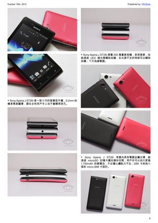 October 16th, 2012                                                     Published by: VR-Zone




                                            ▼ Sony Xperia J ST26i 搭載 500 萬畫素相機，表現普普，但
                                            能透過 LED 補光燈輔助拍攝，在光源不足的時候可以輔助
                                            拍攝；下方為揚聲器。




▼ Sony Xperia J ST26i 是一款小巧的智慧型手機，9.2mm 的
機身厚度纖薄，握在女性用戶手上也不會顯得突兀。




                                            ▼ Sony Xperia J ST26i 背蓋內具有電鍍金屬光澤，能
                                            透過 microSD 記憶卡擴充儲存空間，用戶亦可以自行更換
                                            1,750mAh 的鋰電池，不必擔心續航力不足；SIM 卡則為小
                                            張的 micro-SIM 卡設計。




                                                                                          6
 