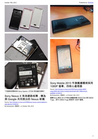 October 16th, 2012                                                                                                     Published by: VR-Zone




                                                                         Sony Mobile 2013 年旗艦機種將採用
                                                                         1080P 螢幕、四核心處理器
                                                                         Source: http://chinese.vr-zone.com/37847/sony-mobile-c6603-
下頁還有更精采的 Sony Xperia J ST26i 特色搶先看唷！                                     yuga-c650x-odin-show-in-antutu-benchmark-with-1080p-s4-pro-
                                                                         apq8064-10152012/

Sony Nexus X 現身網路相簿，傳為                                                   By fantasytrees（跳跳虎） on October 16th, 2012

                                                                         據傳 Sony 將在 2013 年推出旗艦新機 C650X Odin 與 C660X
與 Google 共同推出的 Nexus 新機                                                  Yuga，其中 C6603 Yuga 將採用 1080P 螢幕。
Source: http://chinese.vr-zone.com/37859/sony-nexus-x-photo-leaked-in-
web-albums-10152012/
By fantasytrees（跳跳虎） on October 16th, 2012




                                                                                                                                          7
 