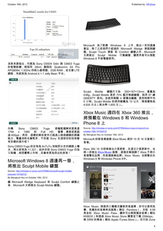 October 16th, 2012                                                                                                 Published by: VR-Zone




                                                                    Microsoft 為了對應 Windows 8 上市，推出一系列週邊
                                                                    產品，除了之前我們介紹過的 Microsoft Wedge 滑鼠與鍵
                                                                    盤、Sculpt Touch 滑鼠 和 Comfort 鍵盤之外，Microsoft
                                                                    又將推出 Sculpt Mobile 行動鍵盤，讓使用者可以搭配
                                                                    Windows 8 平板電腦使用。
消息來源指出，代號為 Sony C650X Odin 與 C6603 Yuga
的智慧新機，將採用 28nm 製程的 Qualcomm S4 Pro
APQ8064, 1.5GHz 四核心處理器、2GB RAM，並支援 LTE
網路，系統則為 Android 4.1.1 Jelly Bean 平台。




                                                                    Sculpt Mobile 鍵盤尺寸為 355×167×13mm，重量為
                                                                    438g。Sculpt Mobile 是把 70% 藍牙無線鍵盤，採用 87 鍵
                                                                    QWERTY 排列。並使用兩顆 4 號電池驅動, 使用時間平均
                                                                    5 小時。Sculpt Mobile 的使用範圍為 10 公尺，預測價格為
                                                                    4,935 日元（新台幣 1,855 元）。


                                                                    Xbox Music 週四在 Xbox 360 推出，
                                                                    將預載在 Windows 8 和 Windows
                                                                    Phone 8 上
外傳     Sony    C6603  Yuga   將會配備解析度高達                              Source: http://chinese.vr-zone.com/37769/xbox-music-to-launch-on-
1794   x  1080   的   Full HD  螢幕，像素密度超                              october-16th-10152012/
過 400ppi；然而，這樣的解析度早已超過人眼視網膜的辨識                                      By Mengkuei Hsu on October 16th, 2012
能力，電量消耗也會較多，不知道 Sony 在這部份的技術會                                       Microsoft 的新音樂服務 Xbox Music 將於 10 月 16 日星期二
有怎樣的提升呢？                                                            登場。
Sony C6603 Yuga 的安兔兔 AnTuTu 效能評分亦於網路上曝
光，得分表現為 11,321；由於目前 Sony C6603 Yuga 仍為                              Xbox 360 16 日即將推出介面更新，在這次介面更新中，也
工程機，相信實際上市時，定會有更為突出的表現！                                             將一併推出 Xbox Music 服務，這個名稱強調了 Xbox 不再只
                                                                    是個電玩品牌，而是個娛樂品牌。Xbox Music 也將整合在
                                                                    Windows 8 和 Windows Phone 8中。
Microsoft Windows 8 週邊再一發，
將推出 Sculpt Mobile 鍵盤
Source: http://chinese.vr-zone.com/37808/microsoft-sculpt-mobile-
pictured-10152012/
By Mengkuei Hsu on October 16th, 2012

繼 Microsoft Wedge Keyboard 和 Sculpt Comfort 鍵盤之
後，Microsoft 又將推出 Sculpt Mobile 鍵盤。




                                                                    Xbox Music 將提供三種模式讓使用者選擇，你可以使用免
                                                                    費、具廣告的音樂串流服務（類似 Pandora）、月租 9.99
                                                                    美金的 Xbox Music Pass，讓你可以無限播放音樂（類似
                                                                    KKBOX）和透過 Xbox Music Store 購買並下載 256kbps、
                                                                    無 DRM 的單曲（類似 Apple iTunes Store）。目行的 Zune

                                                                                                                                        8
 
