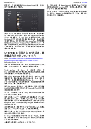 October 16th, 2012                                                                                 Published by: VR-Zone

訂閱客戶，可以直接轉換成 Xbox Music Pass 方案，其他人                                    另一方面，最後一顆 Sandy Bridge-E 處理器 Core i7-3970X
則可以選擇免費 30 天試用。                                                        已經正式送出 QS Sample，第四十週將進入量產階段，預計
                                                                       2012 年 12 月能夠在通路見到。
                                                                       但進入 2014 年，Samsung 與 SK Hynix 將會進入 DDR4 時
                                                                       代，是否 Ivy Bridge-E 也有機會開始使用 DDR4，或許也是
                                                                       市場關注的另一個議題了。




Xbox Music 和其他新的 Microsoft 程式一樣，使用方磚介
面，透過 Xbox Music Pass，Xbox 360 的使用者可以觀看近
70,000 支音樂影片，比 Vevo 更多。在剛開始推出時，只有
Windows 8 使用者可以使用免費音樂串流方案，並會同時在
15 個市場推出。而月租形式的 Xbox Music Pass 和單曲購買
的 Xbox Music Store（Windows Phone 8 和 Windows 8）將
會在 22 個市場推出，Microsoft 表示他們將在全世界共推出
3 千萬首歌曲，和 iTunes 相近。另外在未來數月將在更多市
場推出更多歌曲。


Ivy Bridge-E 樣品將在 50 周送出，實
際量產則需等到 2013 年 8 月
Source: http://chinese.vr-zone.com/37704/ivy-bridge-e-sample-coming-
soon-but-production-need-to-wait-until-2013-august-10152012/
By Chris.L on October 16th, 2012

近期 x86 處理器的市場，除了 AMD 端出 trinity APU 以及即
將要上市的 Vishera 之外，整體而言顯得冷冷清清。

Trinity、Vishera 和 Core i3 是近期 AMD 和
Intel 分別針對消費性市場釋出或是將要推出的處理器，話雖
如此但整體 D.I.Y 市場還是冷靜到不行。
雖然 Trinity A10-5800K 超頻性能已經來到 7.44GHz，但就
現實面而言，這樣的數據並不能代表著什麼，因為一般使用
者在乎的，還是售價與效能是否為正比。以                  Trinity
A10-5800K 的價格，制定的相當漂亮，不過主機板售價卻顯
得高了一些，讓人有點難以入手。
接下來的 Vishera 是否如此，則有待觀察。近期，我們將會
比 AMD 預定的時間提早釋出代號 Vishera 的 FX-8350 完整
測試數據提供各位參考。
以 AMD 目前策略，不論是 Trinity 或是 Vishera 都無法與
X79 平台的 Core i7 廝殺。
我們也知道，Intel 下一代高階平台將會繼續延用 X79 晶片
組，腳位為 LGA 2011。代號為 Ivy Bridge－E 的 Intel 處理
器預計將會在 2013 年第四季與各位見面。與現行的 Sandy
Bridge－E 相同，22nm 製程的 Ivy Bridge-E 將會擁有六核心
以及四核心版本。
至於實際的表現，或許得等到 2012 年 50 周 Sample 陸續送
至各 O.E.M / O.D.M 手上之後，才有辦法陸續知道。
據我們了解，50 周左右送出的 Sample Stepping 為 L-0，另
外 R-0 部分還是在 TBD 階段。
Ivy Bridge QS 預定會在 2013 年的 6 月至 7 月送出。也就是
說，我們將會在 2013 年的 Computex 上再次見到各家展示
X79 晶片組的主機板。
大量進入生產階段，或許會在 2013 年的 7 月。

                                                                                                                      9
 